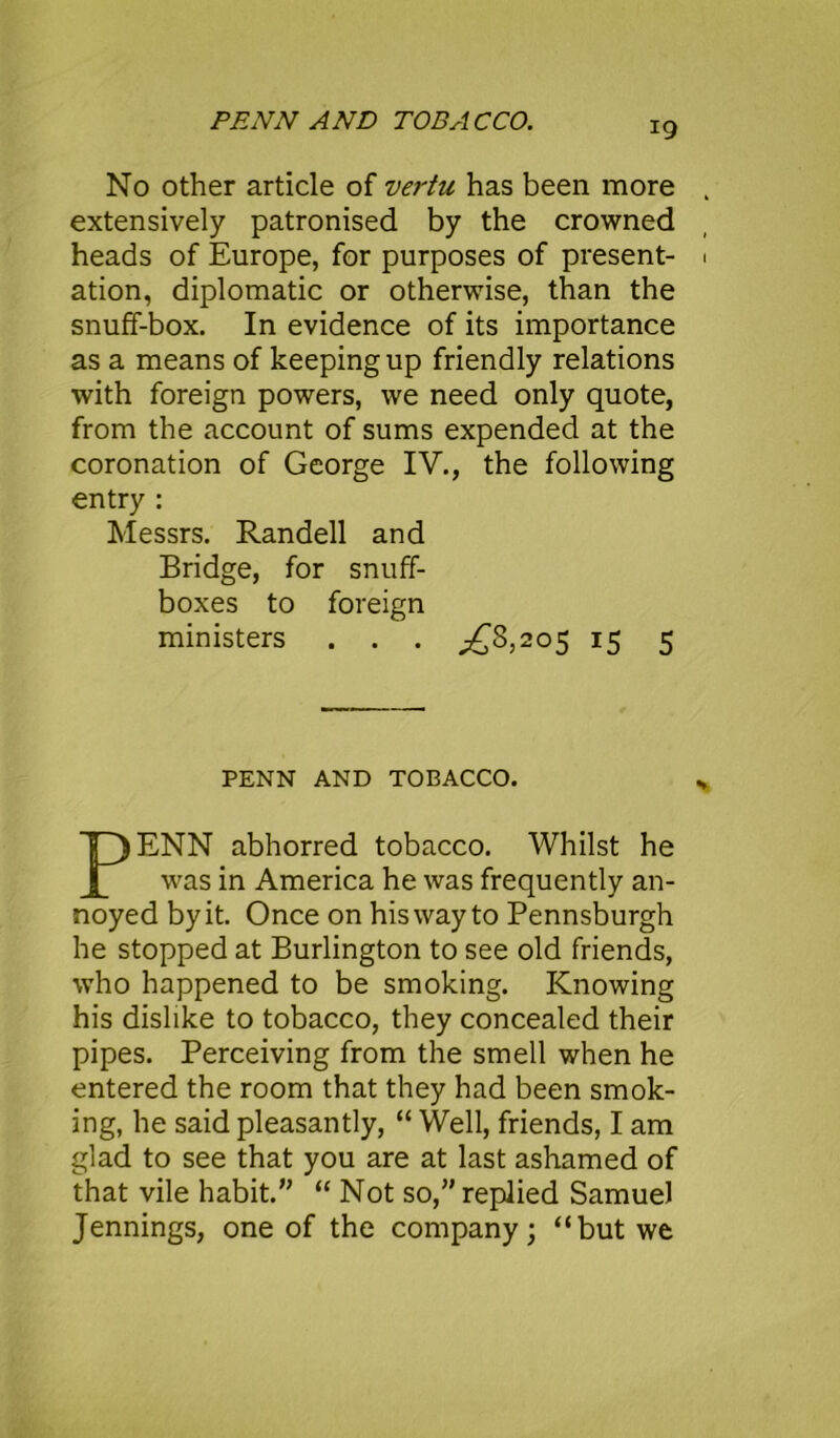 No other article of vertu has been more extensively patronised by the crowned heads of Europe, for purposes of present- ation, diplomatic or otherwise, than the snuff-box. In evidence of its importance as a means of keeping up friendly relations with foreign powers, we need only quote, from the account of sums expended at the coronation of George IV., the following entry : Messrs. Randell and Bridge, for snuff- boxes to foreign ministers . . . ^8,205 15 5 PENN AND TOBACCO. ENN abhorred tobacco. Whilst he was in America he was frequently an- noyed by it. Once on his way to Pennsburgh he stopped at Burlington to see old friends, who happened to be smoking. Knowing his dislike to tobacco, they concealed their pipes. Perceiving from the smell when he entered the room that they had been smok- ing, he said pleasantly, “ Well, friends, I am glad to see that you are at last ashamed of that vile habit.” “ Not so,” replied Samuel Jennings, one of the company; “but we