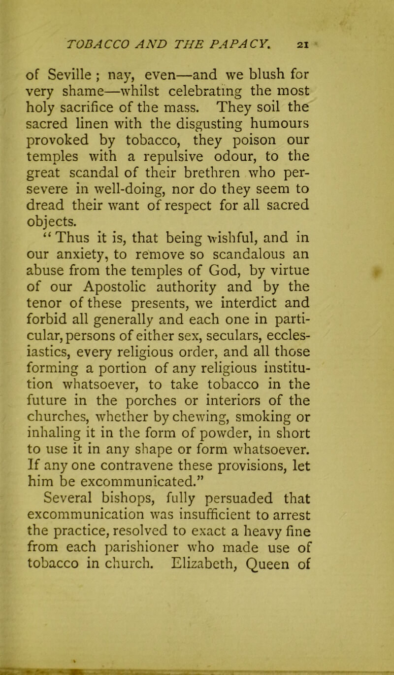 of Seville ; nay, even—and we blush for very shame—whilst celebrating the most holy sacrifice of the mass. They soil the sacred linen with the disgusting humours provoked by tobacco, they poison our temples with a repulsive odour, to the great scandal of their brethren who per- severe in well-doing, nor do they seem to dread their want of respect for all sacred objects. “Thus it is, that being wishful, and in our anxiety, to remove so scandalous an abuse from the temples of God, by virtue of our Apostolic authority and by the tenor of these presents, we interdict and forbid all generally and each one in parti- cular, persons of either sex, seculars, eccles- iastics, every religious order, and all those forming a portion of any religious institu- tion whatsoever, to take tobacco in the future in the porches or interiors of the churches, whether by chewing, smoking or inhaling it in the form of powder, in short to use it in any shape or form whatsoever. If any one contravene these provisions, let him be excommunicated.” Several bishops, fully persuaded that excommunication was insufficient to arrest the practice, resolved to exact a heavy fine from each parishioner who made use of tobacco in church. Elizabeth, Queen of