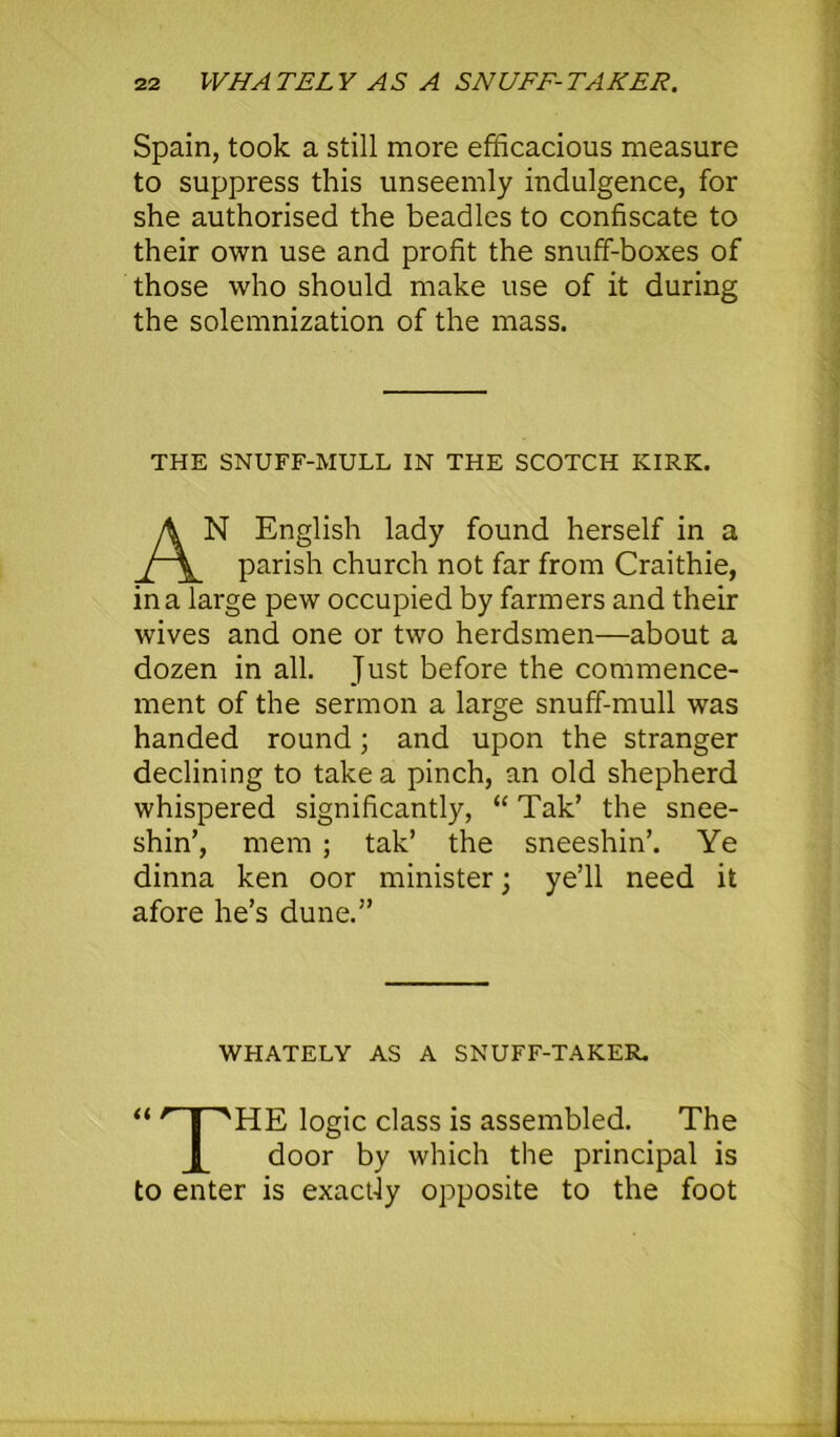 Spain, took a still more efficacious measure to suppress this unseemly indulgence, for she authorised the beadles to confiscate to their own use and profit the snuff-boxes of those who should make use of it during the solemnization of the mass. THE SNUFF-MULL IN THE SCOTCH KIRK. N English lady found herself in a parish church not far from Craithie, in a large pew occupied by farmers and their wives and one or two herdsmen—about a dozen in all. Just before the commence- ment of the sermon a large snuff-mull was handed round; and upon the stranger declining to take a pinch, an old shepherd whispered significantly, “ Tak’ the snee- shin’, mem ; tak’ the sneeshin’. Ye dinna ken oor minister; ye’ll need it afore he’s dune.” WHATELY AS A SNUFF-TAKER. “ r I ''HE logic class is assembled. The door by which the principal is to enter is exactly opposite to the foot