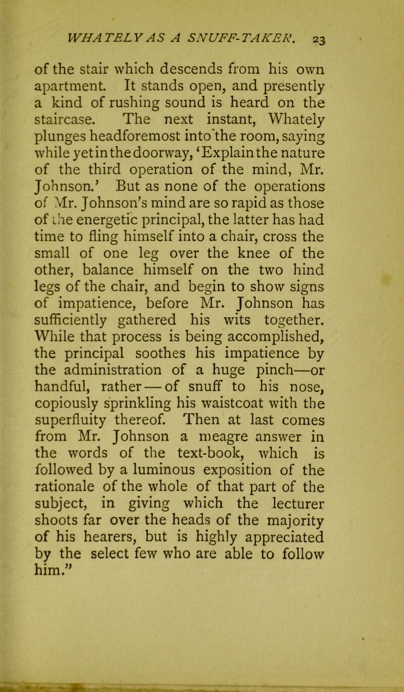 of the stair which descends from his own apartment. It stands open, and presently a kind of rushing sound is heard on the staircase. The next instant, Whately plunges headforemost into'the room, saying while yet in the doorway,£ Explain the nature of the third operation of the mind, Mr. Johnson.’ But as none of the operations of Mr. Johnson’s mind are so rapid as those of the energetic principal, the latter has had time to fling himself into a chair, cross the small of one leg over the knee of the other, balance himself on the two hind legs of the chair, and begin to show signs of impatience, before Mr. Johnson has sufficiently gathered his wits together. While that process is being accomplished, the principal soothes his impatience by the administration of a huge pinch—or handful, rather — of snuff to his nose, copiously sprinkling his waistcoat with the superfluity thereof. Then at last comes from Mr. Johnson a meagre answer in the words of the text-book, which is followed by a luminous exposition of the rationale of the whole of that part of the subject, in giving which the lecturer shoots far over the heads of the majority of his hearers, but is highly appreciated by the select few who are able to follow him.”