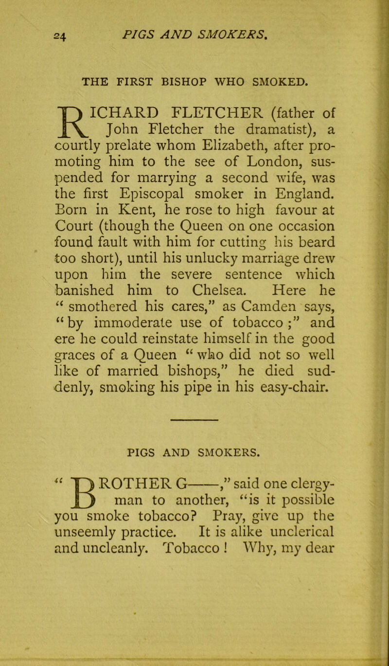 PIGS AND SMOKERS. THE FIRST BISHOP WHO SMOKED. ICHARD FLETCHER (father of John Fletcher the dramatist), a courtly prelate whom Elizabeth, after pro- moting him to the see of London, sus- pended for marrying a second wife, was the first Episcopal smoker in England. Born in Kent, he rose to high favour at Court (though the Queen on one occasion found fault with him for cutting his beard too short), until his unlucky marriage drew upon him the severe sentence which banished him to Chelsea. Here he “ smothered his cares,” as Camden says, “by immoderate use of tobacco;” and ere he could reinstate himself in the good graces of a Queen “ who did not so well like of married bishops,” he died sud- denly, smoking his pipe in his easy-chair. “ T3 ROTHER G ,” said one clergy- [5 man another, “is it possible you smoke tobacco? Pray, give up the unseemly practice. It is alike unclerical and uncleanly. Tobacco ! Why, my dear PIGS AND SMOKERS