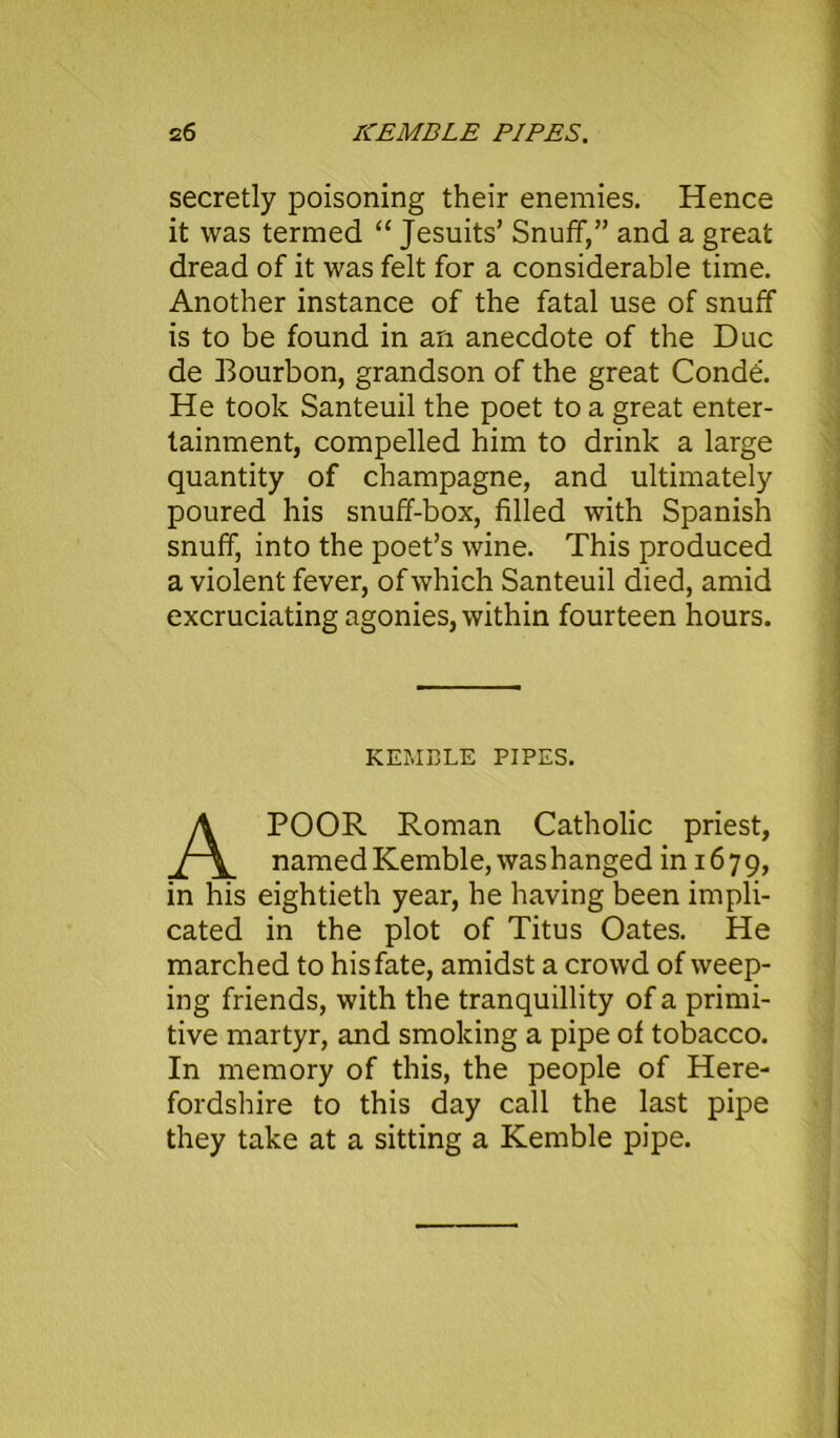 secretly poisoning their enemies. Hence it was termed “ Jesuits’ Snuff,” and a great dread of it was felt for a considerable time. Another instance of the fatal use of snuff is to be found in an anecdote of the Due de Bourbon, grandson of the great Conde. He took Santeuil the poet to a great enter- tainment, compelled him to drink a large quantity of champagne, and ultimately poured his snuff-box, filled with Spanish snuff, into the poet’s wine. This produced a violent fever, of which Santeuil died, amid excruciating agonies, within fourteen hours. KEMBLE PIPES. POOR Roman Catholic priest, named Kemble, was hanged in 16 7 9, in his eightieth year, he having been impli- cated in the plot of Titus Oates. He marched to his fate, amidst a crowd of weep- ing friends, with the tranquillity of a primi- tive martyr, and smoking a pipe of tobacco. In memory of this, the people of Here- fordshire to this day call the last pipe they take at a sitting a Kemble pipe.