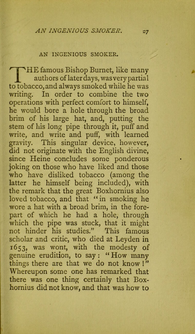 AN INGENIOUS SMOKER. ~7 AN INGENIOUS SMOKER. THE famous Bishop Burnet, like many auth ors of later days, was very partia 1 to tobacco, and always smoked while he was writing. In order to combine the two operations with perfect comfort to himself, he would bore a hole through the broad brim of his large hat, and, putting the stem of his long pipe through it, puff and write, and write and puff, with learned gravity. This singular device, however, did not originate with the English divine, since Heine concludes some ponderous joking on those who have liked and those who have disliked tobacco (among the latter he himself being included), with the remark that the great Boxhornius also loved tobacco, and that “in smoking he wore a hat with a broad brim, in the fore- part of which he had a hole, through which the pipe was stuck, that it might not hinder his studies.” This famous scholar and critic, who died at Leyden in 1653, was wont, with the modesty of genuine erudition, to say : “ How many things there are that we do not know ! ” Whereupon some one has remarked that there was one thing certainly that Box- hornius did not know, and that was how to