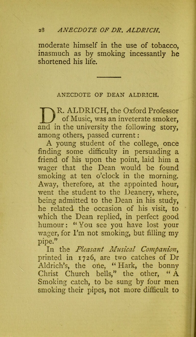 23 ANECDOTE OF DR. ALDRICH. moderate himself in the use of tobacco, inasmuch as by smoking incessantly he shortened his life. ANECDOTE OF DEAN ALDRICH. R. ALDRICH, the Oxford Professor of Music, was an inveterate smoker, and in the university the following story, among others, passed current: A young student of the college, once finding some difficulty in persuading a friend of his upon the point, laid him a wager that the Dean would be found smoking at ten o’clock in the morning. Away, therefore, at the appointed hour, went the student to the Deanery, where, being admitted to the Dean in his study, he related the occasion of his visit, to which the Dean replied, in perfect good humour: “You see you have lost your wager, for I’m not smoking, but filling my In the Pleasant Musical Companion, printed in 1726, are two catches of Dr Aldrich’s, the one, “ Hark, the bonny Christ Church bells,” the other, “ A Smoking catch, to be sung by four men smoking their pipes, not more difficult to pipe.