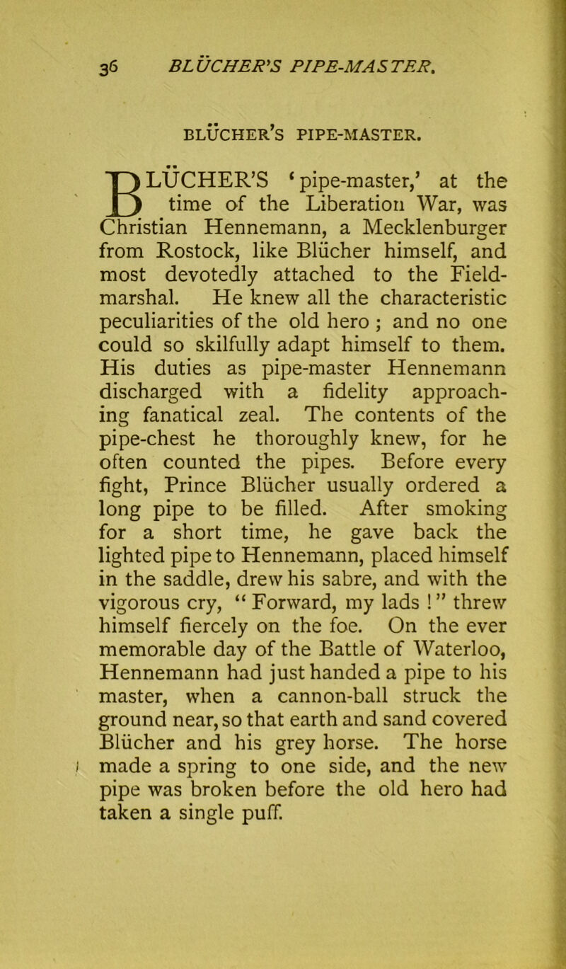 blucher’s PIPE-MASTER. BLUCHER’S ‘pipe-master,’ at the time of the Liberation War, was Christian Hennemann, a Mecklenbnrger from Rostock, like Bliicher himself, and most devotedly attached to the Field- marshal. He knew all the characteristic peculiarities of the old hero ; and no one could so skilfully adapt himself to them. His duties as pipe-master Hennemann discharged with a fidelity approach- ing fanatical zeal. The contents of the pipe-chest he thoroughly knew, for he often counted the pipes. Before every fight, Prince Bliicher usually ordered a long pipe to be filled. After smoking for a short time, he gave back the lighted pipe to Hennemann, placed himself in the saddle, drew his sabre, and with the vigorous cry, “ Forward, my lads !” threw himself fiercely on the foe. On the ever memorable day of the Battle of Waterloo, Hennemann had just handed a pipe to his master, when a cannon-ball struck the ground near, so that earth and sand covered Bliicher and his grey horse. The horse made a spring to one side, and the new pipe was broken before the old hero had taken a single puff.