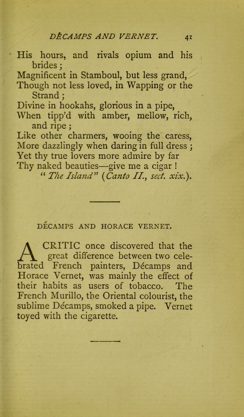 DkCAMPS AND VERNET. His hours, and rivals opium and his brides; Magnificent in Stamboul, but less grand, Though not less loved, in Wapping or the Strand; Divine in hookahs, glorious in a pipe, When tipp’d with amber, mellow, rich, and ripe; Like other charmers, wooing the caress, More dazzlingly when daring in full dress ; Yet thy true lovers more admire by far Thy naked beauties—give me a cigar ! “ The Island” (Canto II, seel. xix.). DECAMPS AND HORACE VERNET. CRITIC once discovered that the great difference between two cele- brated French painters, Decamps and Horace Vernet, was mainly the effect of their habits as users of tobacco. The French Murillo, the Oriental colourist, the sublime Ddcamps, smoked a pipe. Vernet toyed with the cigarette.