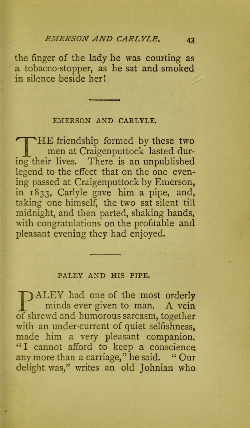 EMERSON AND CARLYLE. the finger of the lady he was courting as a tobacco-stopper, as he sat and smoked in silence beside her! EMERSON AND CARLYLE. HE friendship formed by these two men at Craigenputtock lasted dur- ing their lives. There is an unpublished legend to the effect that on the one even- ing passed at Craigenputtock by Emerson, in 1833, Carlyle gave him a pipe, and, taking one himself, the two sat silent till midnight, and then parted, shaking hands, with congratulations on the profitable and pleasant evening they had enjoyed. PALEY AND HIS PIPE. ALEY had one of the most orderly minds ever given to man. A vein of shrewd and humorous sarcasm, together with an under-current of quiet selfishness, made him a very pleasant companion. “ I cannot afford to keep a conscience any more than a carriage,” he said. “ Our delight was,” writes an old Johnian who
