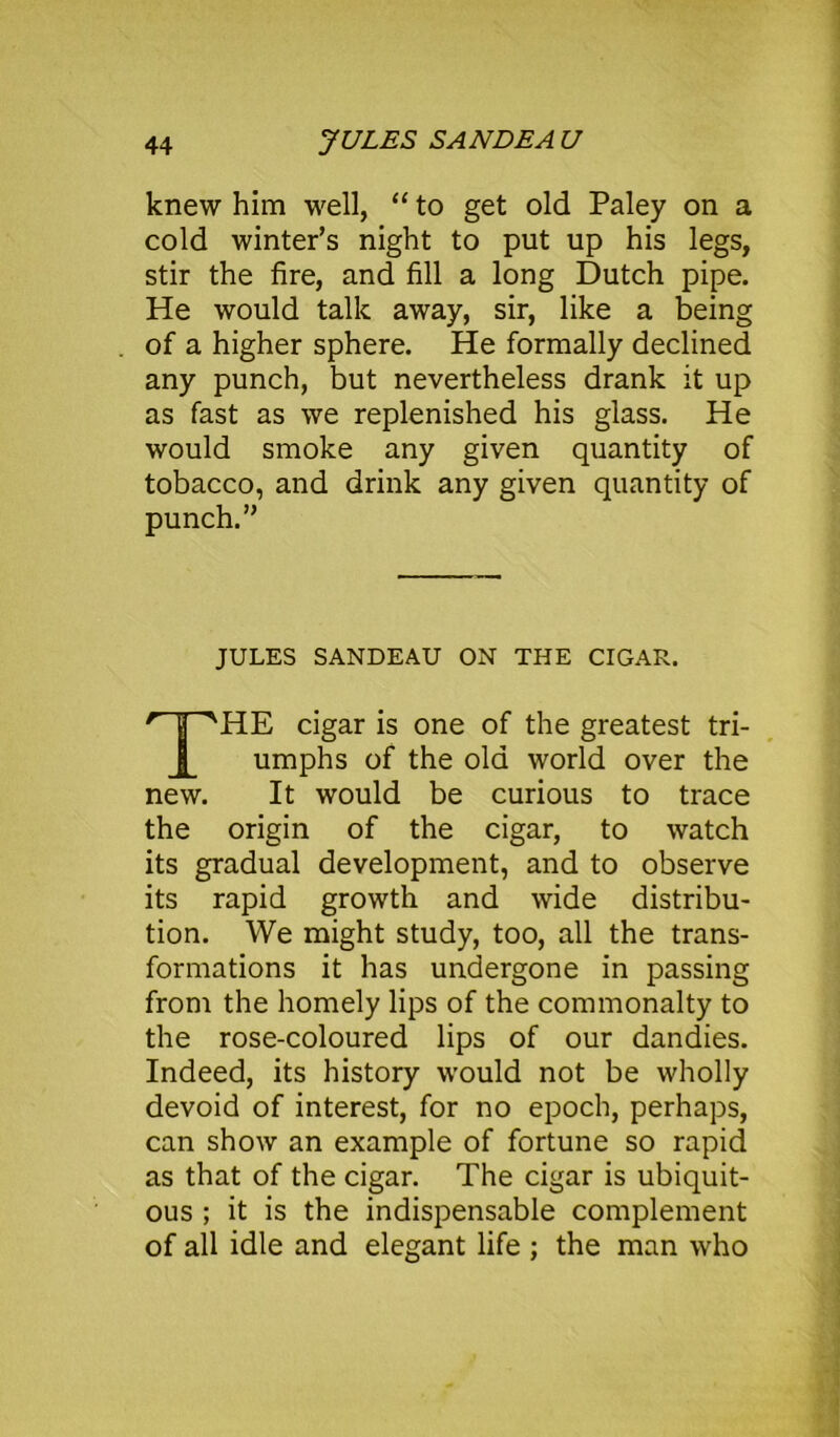 knew him well, “ to get old Paley on a cold winter’s night to put up his legs, stir the fire, and fill a long Dutch pipe. He would talk away, sir, like a being of a higher sphere. He formally declined any punch, but nevertheless drank it up as fast as we replenished his glass. He would smoke any given quantity of tobacco, and drink any given quantity of punch.” JULES SANDEAU ON THE CIGAR. ' H SHE cigar is one of the greatest tri- umphs of the old world over the new. It would be curious to trace the origin of the cigar, to watch its gradual development, and to observe its rapid growth and wide distribu- tion. We might study, too, all the trans- formations it has undergone in passing from the homely lips of the commonalty to the rose-coloured lips of our dandies. Indeed, its history would not be wholly devoid of interest, for no epoch, perhaps, can show an example of fortune so rapid as that of the cigar. The cigar is ubiquit- ous ; it is the indispensable complement of all idle and elegant life ; the man who