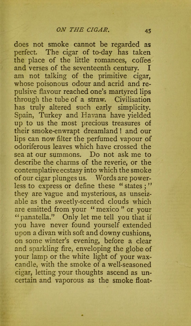 does not smoke cannot be regarded as perfect. The cigar of to-day has taken the place of the little romances, coffee and verses of the seventeenth century. I am not talking of the primitive cigar, whose poisonous odour and acrid and re- pulsive flavour reached one’s martyred lips through the tube of a straw. Civilisation has truly altered such early simplicity. Spain, Turkey and Havana have yielded up to us the most precious treasures of their smoke-enwrapt dreamland ! and our lips can now filter the perfumed vapour of odoriferous leaves which have crossed the sea at our summons. Do not ask me to describe the charms of the reverie, or the contemplative ecstasy into which the smoke of our cigar plunges us. Words are power- less to express or define these “states;” they are vague and mysterious, as unseiz- able as the sweetly-scented clouds which are emitted from your “ mexico ” or your “panatelLa.” Only let me tell you that if you have never found yourself extended upon a divan with soft and downy cushions, on some winter’s evening, before a clear and sparkling fire, enveloping the globe of your lamp or the white light of your wax- candle, with the smoke of a well-seasoned cigar, letting your thoughts ascend as un- certain and vaporous as the smoke float-