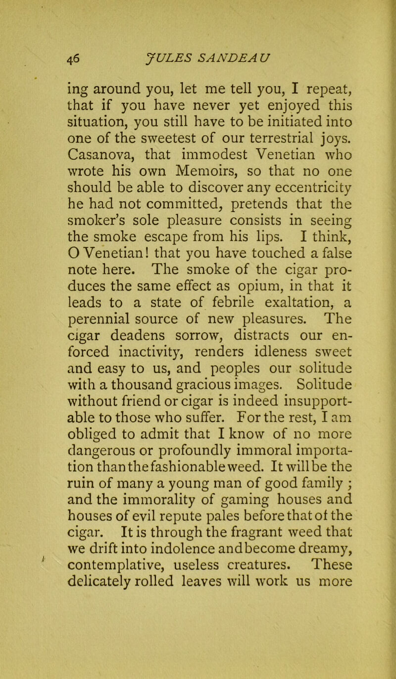 ing around you, let me tell you, I repeat, that if you have never yet enjoyed this situation, you still have to be initiated into one of the sweetest of our terrestrial joys. Casanova, that immodest Venetian who wrote his own Memoirs, so that no one should be able to discover any eccentricity he had not committed, pretends that the smoker’s sole pleasure consists in seeing the smoke escape from his lips. I think, O Venetian! that you have touched a false note here. The smoke of the cigar pro- duces the same effect as opium, in that it leads to a state of febrile exaltation, a perennial source of new pleasures. The cigar deadens sorrow, distracts our en- forced inactivity, renders idleness sweet and easy to us, and peoples our solitude with a thousand gracious images. Solitude without friend or cigar is indeed insupport- able to those who suffer. For the rest, I am obliged to admit that I know of no more dangerous or profoundly immoral importa- tion than the fashionable weed. It will be the ruin of many a young man of good family ; and the immorality of gaming houses and houses of evil repute pales before that of the cigar. It is through the fragrant weed that we drift into indolence and become dreamy, contemplative, useless creatures. These delicately rolled leaves will work us more