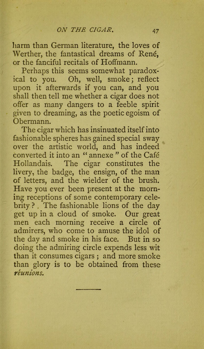 A7 harm than German literature, the loves of Werther, the fantastical dreams of Rene, or the fanciful recitals of Hoffmann. Perhaps this seems somewhat paradox- ical to you. Gh, well, smoke; reflect upon it afterwards if you can, and you shall then tell me whether a cigar does not offer as many dangers to a feeble spirit given to dreaming, as the poetic egoism of Obermann. The cigar which has insinuated itself into fashionable spheres has gained special sway over the artistic world, and has indeed converted it into an “ annexe ” of the Cafe Hollandais. The cigar constitutes the livery, the badge, the ensign, of the man of letters, and the wielder of the brush. Have you ever been present at the morn- ing receptions of some contemporary cele- brity ? . The fashionable lions of the day get up in a cloud of smoke. Our great men each morning receive a circle of admirers, who come to amuse the idol of the day and smoke in his face. But in so doing the admiring circle expends less wit than it consumes cigars ; and more smoke than glory is to be obtained from these reunions.