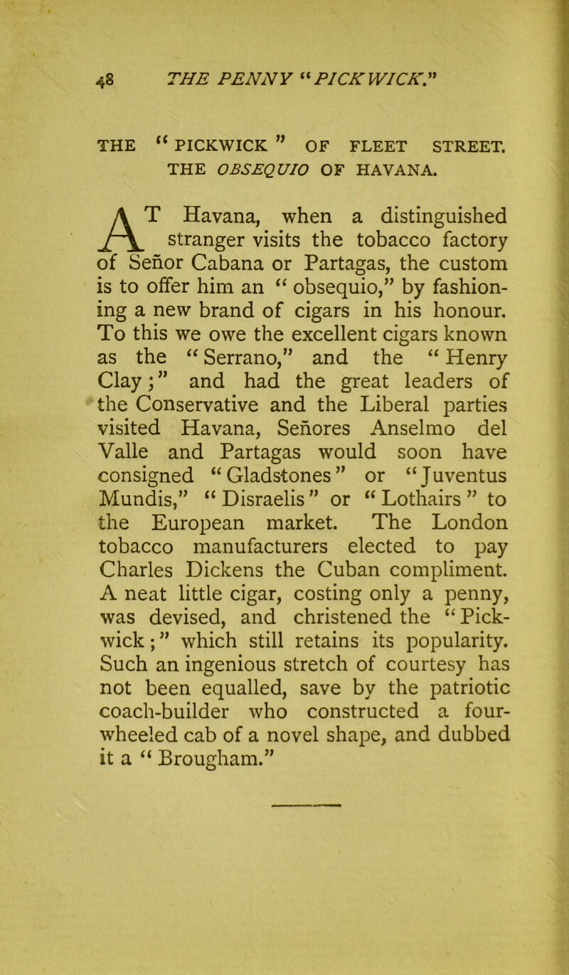 4S THE PENNY “PICKWICK.” THE “ PICKWICK ” OF FLEET STREET. THE OBSEQUIO OF HAVANA. T Havana, when a distinguished stranger visits the tobacco factory of Senor Cabana or Partagas, the custom is to offer him an “ obsequio,” by fashion- ing a new brand of cigars in his honour. To this we owe the excellent cigars known as the “ Serrano,” and the “ Henry Clay; ” and had the great leaders of the Conservative and the Liberal parties visited Havana, Senores Anselmo del Valle and Partagas would soon have consigned “Gladstones” or “Juventus Mundis,” “ Disraelis ” or “ Lothairs ” to the European market. The London tobacco manufacturers elected to pay Charles Dickens the Cuban compliment. A neat little cigar, costing only a penny, was devised, and christened the “ Pick- wick ; ” which still retains its popularity. Such an ingenious stretch of courtesy has not been equalled, save by the patriotic coach-builder who constructed a four- wheeled cab of a novel shape, and dubbed it a “ Brougham.”