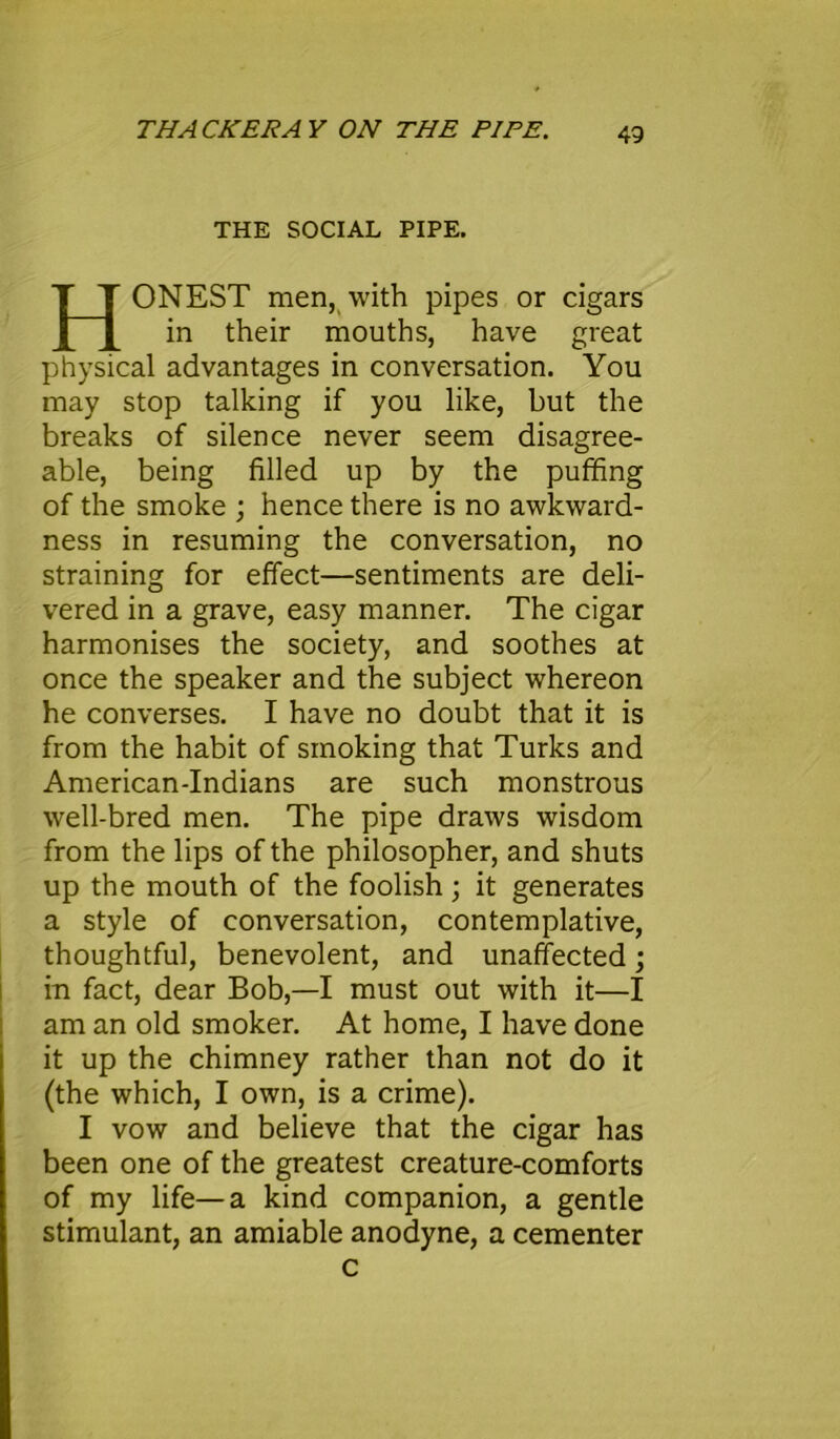 THACKERAY ON THE PIPE. THE SOCIAL PIPE. HONEST men, with pipes or cigars in their mouths, have great physical advantages in conversation. You may stop talking if you like, but the breaks of silence never seem disagree- able, being filled up by the puffing of the smoke ; hence there is no awkward- ness in resuming the conversation, no straining for effect—sentiments are deli- vered in a grave, easy manner. The cigar harmonises the society, and soothes at once the speaker and the subject whereon he converses. I have no doubt that it is from the habit of smoking that Turks and American-Indians are such monstrous well-bred men. The pipe draws wisdom from the lips of the philosopher, and shuts up the mouth of the foolish; it generates a style of conversation, contemplative, thoughtful, benevolent, and unaffected; in fact, dear Bob,—I must out with it—I am an old smoker. At home, I have done it up the chimney rather than not do it (the which, I own, is a crime). I vow and believe that the cigar has been one of the greatest creature-comforts of my life—a kind companion, a gentle stimulant, an amiable anodyne, a cementer c