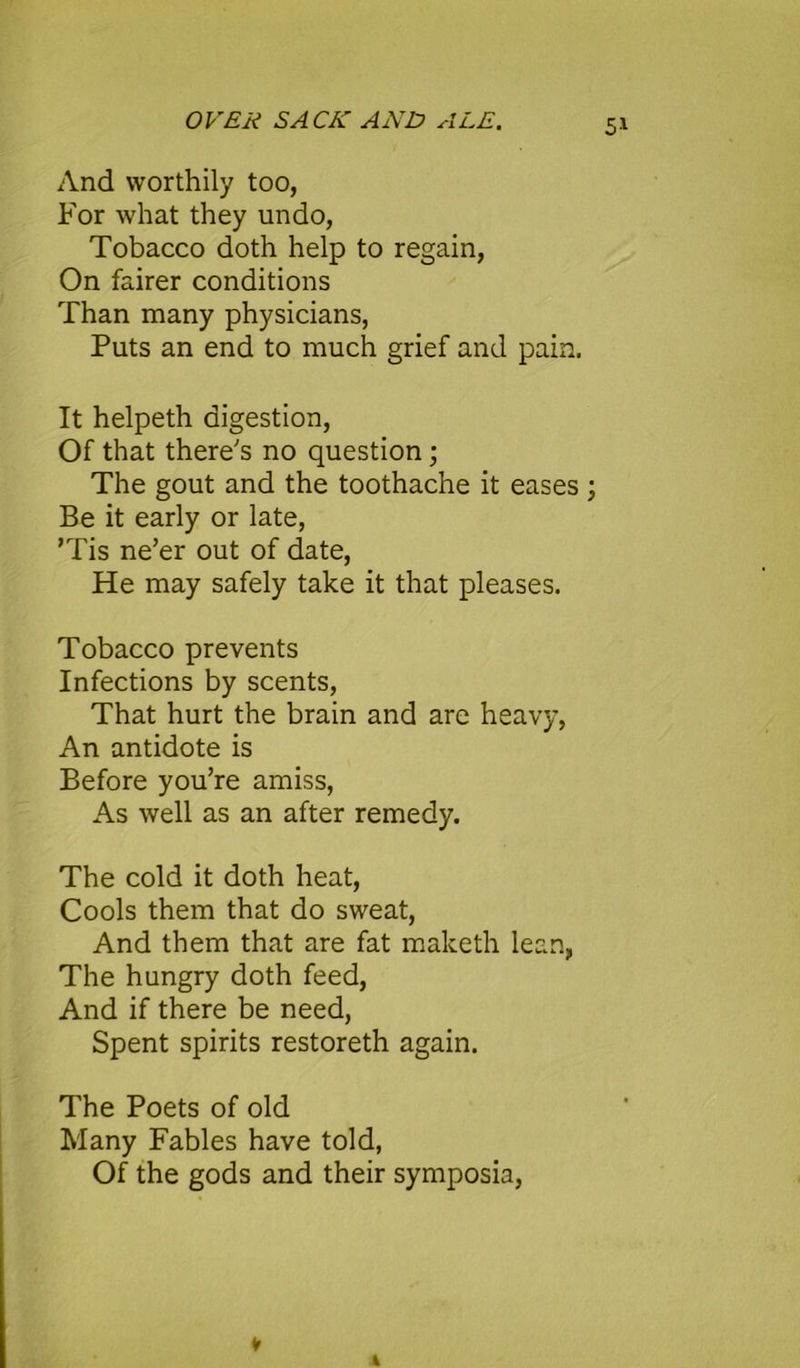 And worthily too, For what they undo, Tobacco doth help to regain, On fairer conditions Than many physicians, Puts an end to much grief and pain. It helpeth digestion, Of that there's no question ; The gout and the toothache it eases ; Be it early or late, ’Tis ne’er out of date, He may safely take it that pleases. Tobacco prevents Infections by scents, That hurt the brain and are heavy, An antidote is Before you’re amiss, As well as an after remedy. The cold it doth heat, Cools them that do sweat, And them that are fat maketh lean, The hungry doth feed, And if there be need, Spent spirits restoreth again. The Poets of old Many Fables have told, Of the gods and their symposia, v *