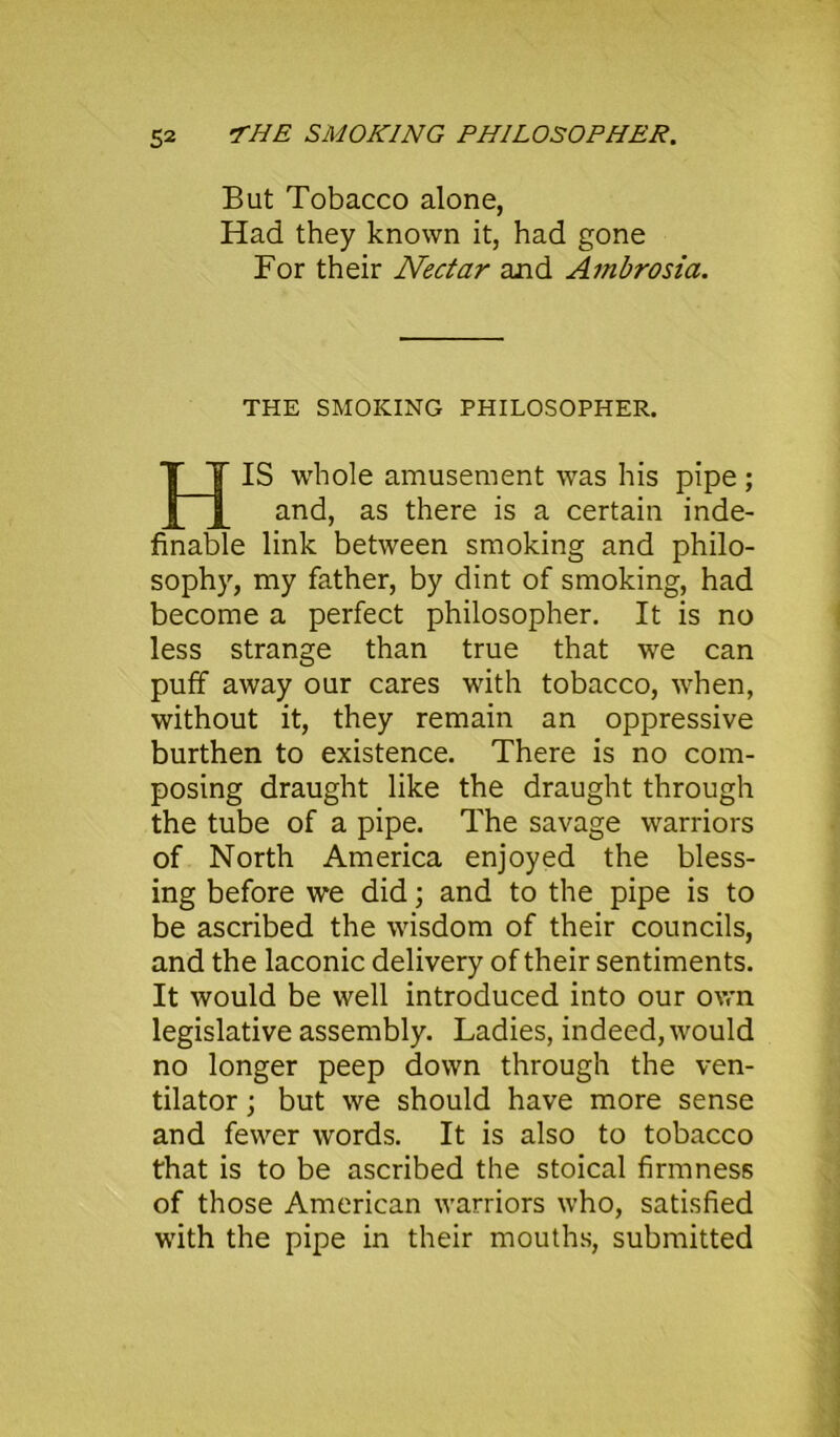 But Tobacco alone, Had they known it, had gone For their Nectar and Ambrosia. THE SMOKING PHILOSOPHER. HIS whole amusement was his pipe; and, as there is a certain inde- finable link between smoking and philo- sophy, my father, by dint of smoking, had become a perfect philosopher. It is no less strange than true that we can puff away our cares with tobacco, when, without it, they remain an oppressive burthen to existence. There is no com- posing draught like the draught through the tube of a pipe. The savage warriors of North America enjoyed the bless- ing before we did; and to the pipe is to be ascribed the wisdom of their councils, and the laconic delivery of their sentiments. It would be well introduced into our own legislative assembly. Ladies, indeed, would no longer peep down through the ven- tilator ; but we should have more sense and fewer words. It is also to tobacco that is to be ascribed the stoical firmness of those American warriors who, satisfied with the pipe in their mouths, submitted
