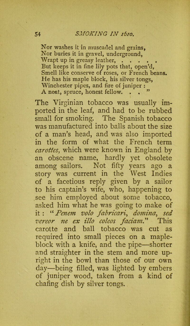 Nor washes it in muscadel and grains, Nor buries it in gravel, underground, Wrapt up in greasy leather, But keeps it in fine lily pots that, open’d, Smell like conserve of roses, or French beans. He has his maple block, his silver tongs, Winchester pipes, and fire of juniper : A neat, spruce, honest fellow. . . ” The Virginian tobacco was usually im- ported in the leaf, and had to be rubbed small for smoking. The Spanish tobacco was manufactured into balls about the size of a man’s head, and was also imported in the form of what the French term carottes, which were known in England by an obscene name, hardly yet obsolete among sailors. Not fifty years ago a story was current in the West Indies of a facetious reply given by a sailor to his captain’s wife, who, happening to see him employed about some tobacco, asked him what he was going to make of it : “ Pcnem volo fabricari, domina, scd vereor ne ex illo coleos faciam.” This carotte and ball tobacco was cut as required into small pieces on a maple- block with a knife, and the pipe—shorter and straighter in the stem and more up- right in the bowl than those of our own day—being filled, was lighted by embers of juniper wood, taken from a kind of chafing dish by silver tongs.
