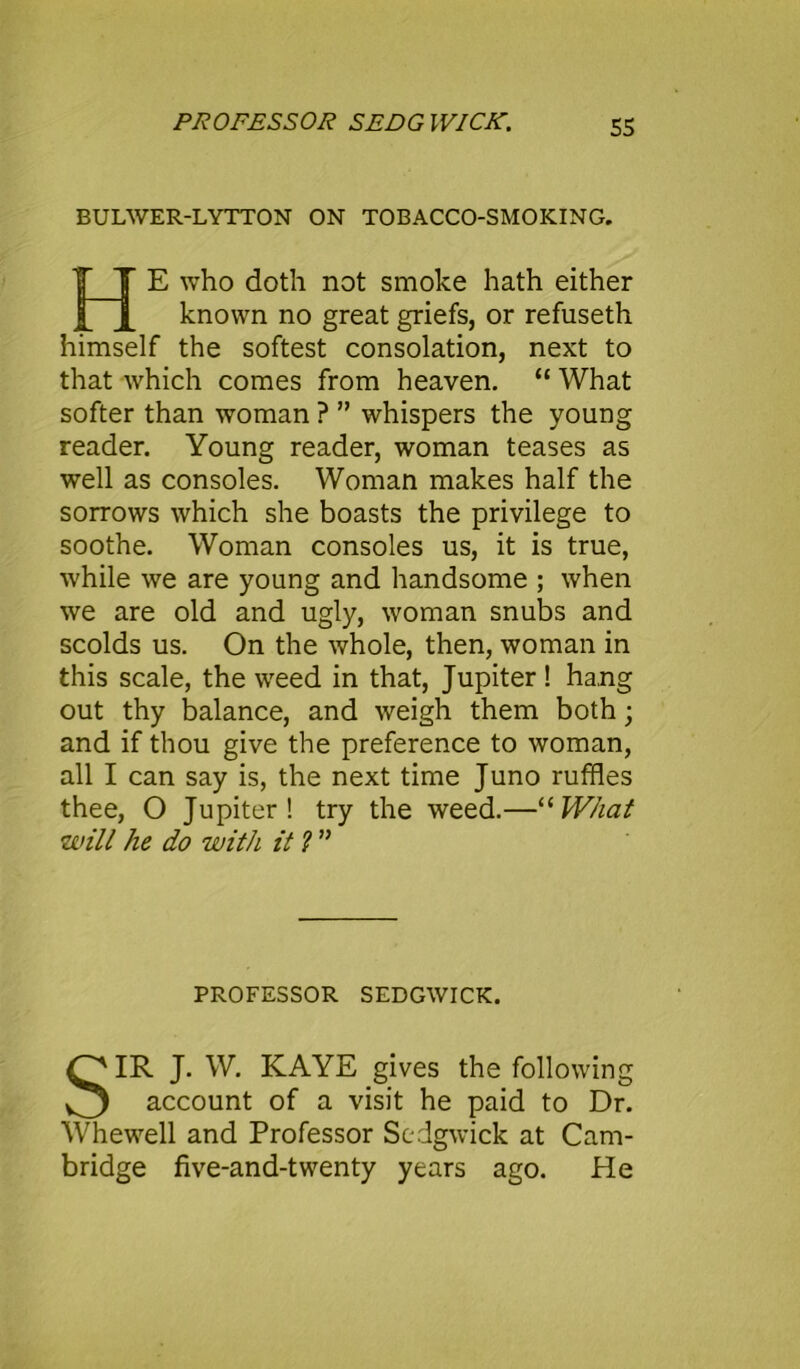 BULWER-LYTTON ON TOBACCO-SMOKING. E who doth not smoke hath either known no great griefs, or refuseth himself the softest consolation, next to that which comes from heaven. “ What softer than woman ? ” whispers the young reader. Young reader, woman teases as well as consoles. Woman makes half the sorrows which she boasts the privilege to soothe. Woman consoles us, it is true, while we are young and handsome ; when we are old and ugly, woman snubs and scolds us. On the whole, then, woman in this scale, the weed in that, Jupiter ! hang out thy balance, and weigh them both; and if thou give the preference to woman, all I can say is, the next time Juno ruffles thee, O Jupiter! try the weed.—“What will he do with it ? ” SIR J. W. KAYE gives the following account of a visit he paid to Dr. Whewell and Professor Sedgwick at Cam- bridge five-and-twenty years ago. He PROFESSOR SEDGWICK.