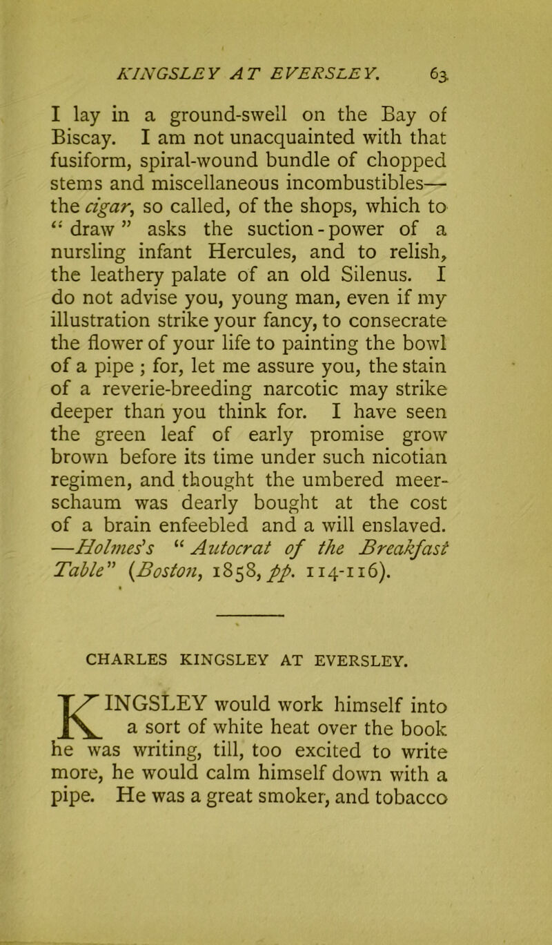 I lay in a ground-swell on the Bay of Biscay. I am not unacquainted with that fusiform, spiral-wound bundle of chopped stems and miscellaneous incombustibles— the cigar, so called, of the shops, which to ‘•'draw” asks the suction - power of a nursling infant Hercules, and to relish, the leathery palate of an old Silenus. I do not advise you, young man, even if my illustration strike your fancy, to consecrate the flower of your life to painting the bowl of a pipe ; for, let me assure you, the stain of a reverie-breeding narcotic may strike deeper than you think for. I have seen the green leaf of early promise grow brown before its time under such nicotian regimen, and thought the umbered meer- schaum was dearly bought at the cost of a brain enfeebled and a will enslaved. —Holmes's “ Autocrat of the Breakfast Table” (Boston, 1858,//. 114-116). CHARLES KINGSLEY AT EVERSLEY. KINGSLEY would work himself into a sort of white heat over the book he was writing, till, too excited to write more, he would calm himself down with a pipe. He was a great smoker, and tobacco