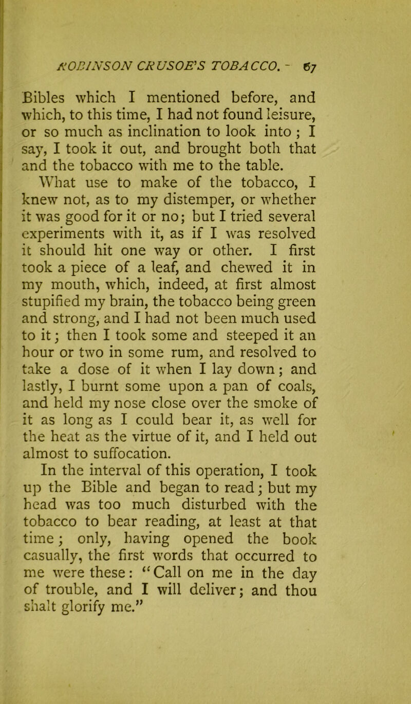 Bibles which I mentioned before, and which, to this time, I had not found leisure, or so much as inclination to look into ; I say, I took it out, and brought both that and the tobacco with me to the table. What use to make of the tobacco, I knew not, as to my distemper, or whether it was good for it or no; but I tried several experiments with it, as if I was resolved it should hit one way or other. I first took a piece of a leaf, and chewed it in my mouth, which, indeed, at first almost stupified my brain, the tobacco being green and strong, and I had not been much used to it; then I took some and steeped it an hour or two in some rum, and resolved to take a dose of it when I lay down; and lastly, I burnt some upon a pan of coals, and held my nose close over the smoke of it as long as I could bear it, as well for the heat as the virtue of it, and I held out almost to suffocation. In the interval of this operation, I took up the Bible and began to read; but my head was too much disturbed with the tobacco to bear reading, at least at that time; only, having opened the book casually, the first words that occurred to me were these: “ Call on me in the day of trouble, and I will deliver; and thou shalt glorify me.”