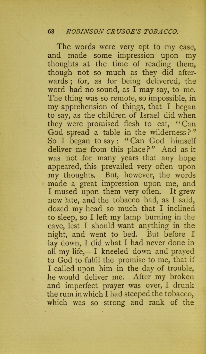The words were very apt to my case, and made some impression upon my thoughts at the time of reading them, though not so much as they did after- wards ; for, as for being delivered, the word had no sound, as I may say, to me. The thing was so remote, so impossible, in my apprehension of things, that I began to say, as the children of Israel did when they were promised flesh to eat, “Can God spread a table in the wilderness?” So I began to say: “ Can God himself deliver me from this place ? ” And as it was not for many years that any hope appeared, this prevailed very often upon my thoughts. But, however, the words made a great impression upon me, and I mused upon them very often. It grew now late, and the tobacco had, as I said, dozed my head so much that I inclined to sleep, so I left my lamp burning in the cave, lest I should want anything in the night, and went to bed. But before I lay down, I did what I had never done in all my life,—I kneeled down and prayed to God to fulfil the promise to me, that if I called upon him in the day of trouble, he would deliver me. After my broken and imperfect prayer was over, I drunk the rum in which I had steeped the tobacco, which was so strong and rank of the