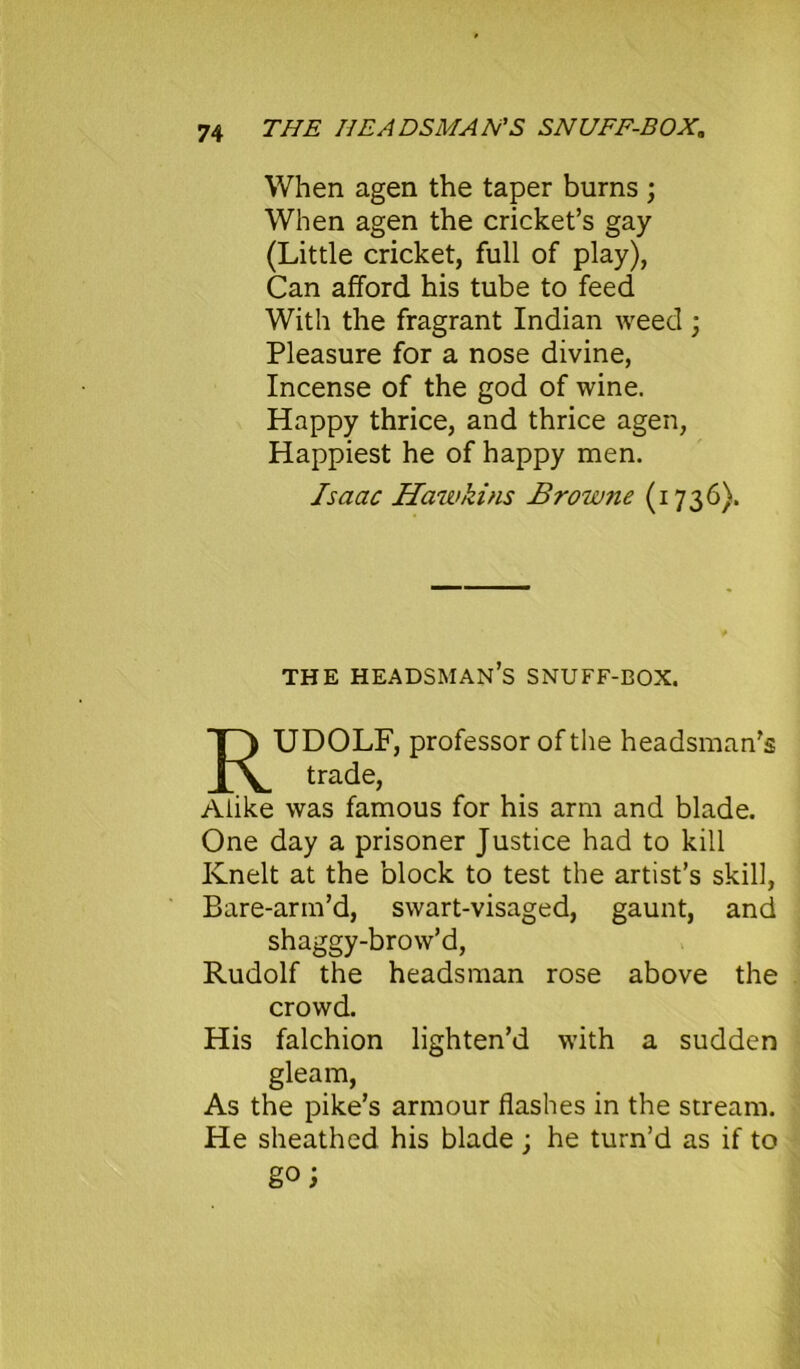 When agen the taper burns ; When agen the cricket’s gay (Little cricket, full of play), Can afford his tube to feed With the fragrant Indian weed ; Pleasure for a nose divine, Incense of the god of wine. Happy thrice, and thrice agen, Happiest he of happy men. Isaac Hawkins Browne (1736). THE HEADSMAN’S SNUFF-BOX. RUDOLF, professor of the headsman’s trade, Alike was famous for his arm and blade. One day a prisoner Justice had to kill Knelt at the block to test the artist’s skill, Bare-arm’d, swart-visaged, gaunt, and shaggy-brow’d, Rudolf the headsman rose above the crowd. His falchion lighten’d with a sudden gleam, As the pike’s armour flashes in the stream. He sheathed his blade; he turn’d as if to go;