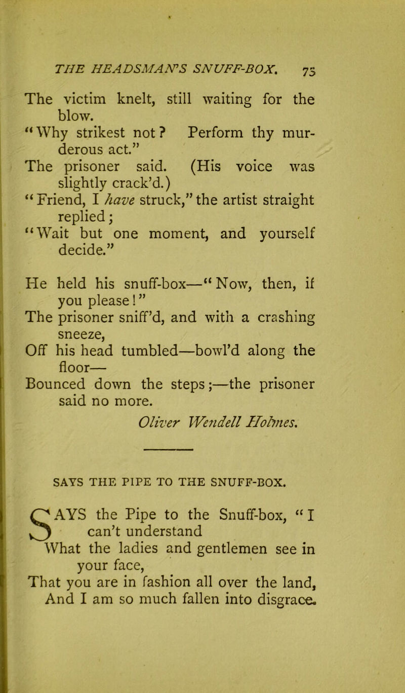 73 The victim knelt, still waiting for the blow. “ Why strikest not ? Perform thy mur- derous act.” The prisoner said. (His voice was slightly crack’d.) “ Friend, I have struck,” the artist straight replied; “Wait but one moment, and yourself decide.” He held his snuff-box—“Now, then, if you please!” The prisoner sniff’d, and with a crashing sneeze, Off his head tumbled—bowl’d along the floor— Bounced down the steps;—the prisoner said no more. SAYS THE PIPE TO THE SNUFF-BOX. AYS the Pipe to the Snuff-box, “ I What the ladies and gentlemen see in your face, That you are in fashion all over the land. And I am so much fallen into disgrace. Oliver We?idell Hohnes. can’t understand