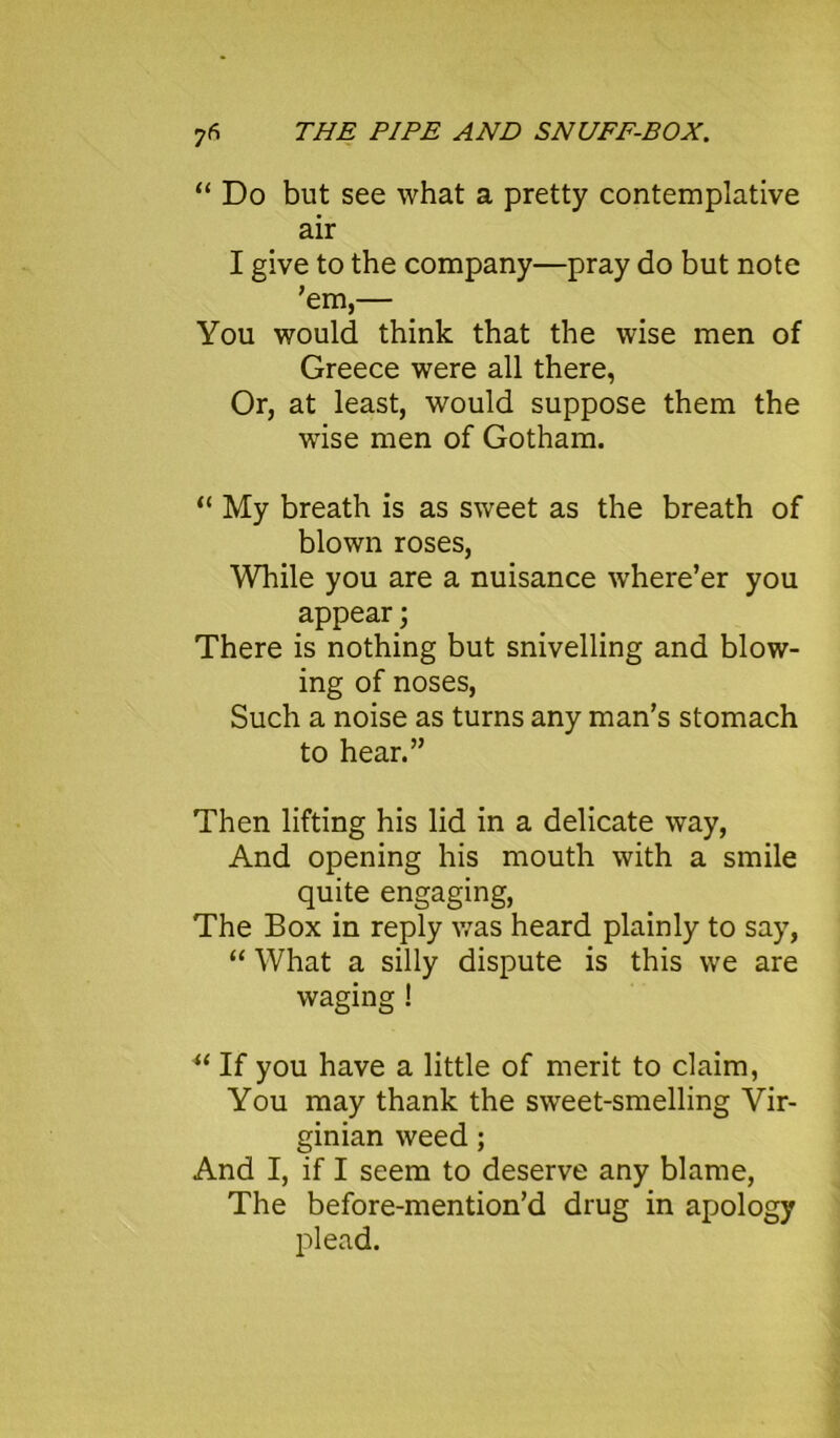 “ Do but see what a pretty contemplative air I give to the company—pray do but note ’em,— You would think that the wise men of Greece were all there, Or, at least, would suppose them the wise men of Gotham. “ My breath is as sweet as the breath of blown roses, While you are a nuisance where’er you appear; There is nothing but snivelling and blow- ing of noses, Such a noise as turns any man’s stomach to hear.” Then lifting his lid in a delicate way, And opening his mouth with a smile quite engaging, The Box in reply was heard plainly to say, “ What a silly dispute is this we are waging ! u If you have a little of merit to claim, You may thank the sweet-smelling Vir- ginian weed; And I, if I seem to deserve any blame, The before-mention’d drug in apology plead.
