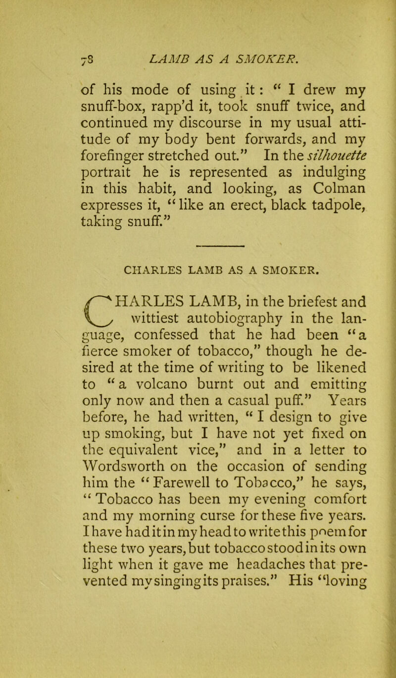 LAMB AS A SMOKER. of his mode of using it: “ I drew my snuff-box, rapp’d it, took snuff twice, and continued my discourse in my usual atti- tude of my body bent forwards, and my forefinger stretched out.” In the silhouette portrait he is represented as indulging in this habit, and looking, as Colman expresses it, “ like an erect, black tadpole, taking snuff.” CHARLES LAMB AS A SMOKER. HARLES LAMB, in the briefest and wittiest autobiography in the lan- guage, confessed that he had been “a fierce smoker of tobacco,” though he de- sired at the time of writing to be likened to “ a volcano burnt out and emitting only now and then a casual puff.” Years before, he had written, “ I design to give up smoking, but I have not yet fixed on the equivalent vice,” and in a letter to Wordsworth on the occasion of sending him the “Farewell to Tobacco,” he says, “ Tobacco has been my evening comfort and my morning curse for these five years. I have had it in my head to write this pnemfor these two years, but tobacco stood in its own light when it gave me headaches that pre- vented my singing its praises.” His “loving