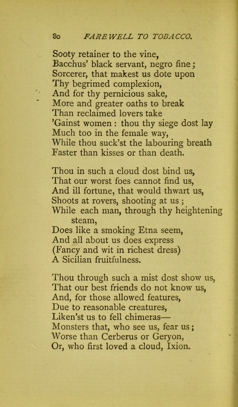 Sooty retainer to the vine, Bacchus’ black servant, negro fine; Sorcerer, that makest us dote upon Thy begrimed complexion, And for thy pernicious sake, More and greater oaths to break Than reclaimed lovers take ’Gainst women : thou thy siege dost lay Much too in the female way, While thou suck’st the labouring breath Faster than kisses or than death. Thou in such a cloud dost bind us, That our worst foes cannot find us, And ill fortune, that would thwart us, Shoots at rovers, shooting at us ; While each man, through thy heightening steam, Does like a smoking Etna seem, And all about us does express (Fancy and wit in richest dress) A Sicilian fruitfulness. Thou through such a mist dost show us, That our best friends do not know us, And, for those allowed features, Due to reasonable creatures, Liken’st us to fell chimeras— Monsters that, who see us, fear us; Worse than Cerberus or Geryon, Or, who first loved a cloud, Ixion.