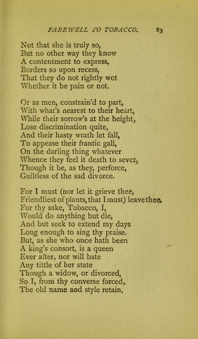 Not that she is truly so, But no other way they know A contentment to express, Borders so upon recess, That they do not rightly wot Whether it be pain or not. Qr as men, constrain’d to part, With what’s nearest to their heart., While their sorrow’s at the height, Lose discrimination quite, And their hasty wrath let fall, To appease their frantic gall, On the darling thing whatever Whence they feel it death to sever. Though it be, as they, perforce, Guiltless of the sad divorce. For I must (nor let it grieve thee, Friendliest of plants, that I must) leave thee. For thy sake, Tobacco, I, Would do anything but die, And but seek to extend my days Long enough to sing thy praise. But, as she who once hath been A king’s consort, is a queen Ever after, nor will bate Any tittle of her state Though a widow, or divorced, So I, from thy converse forced, The old name and style retain,
