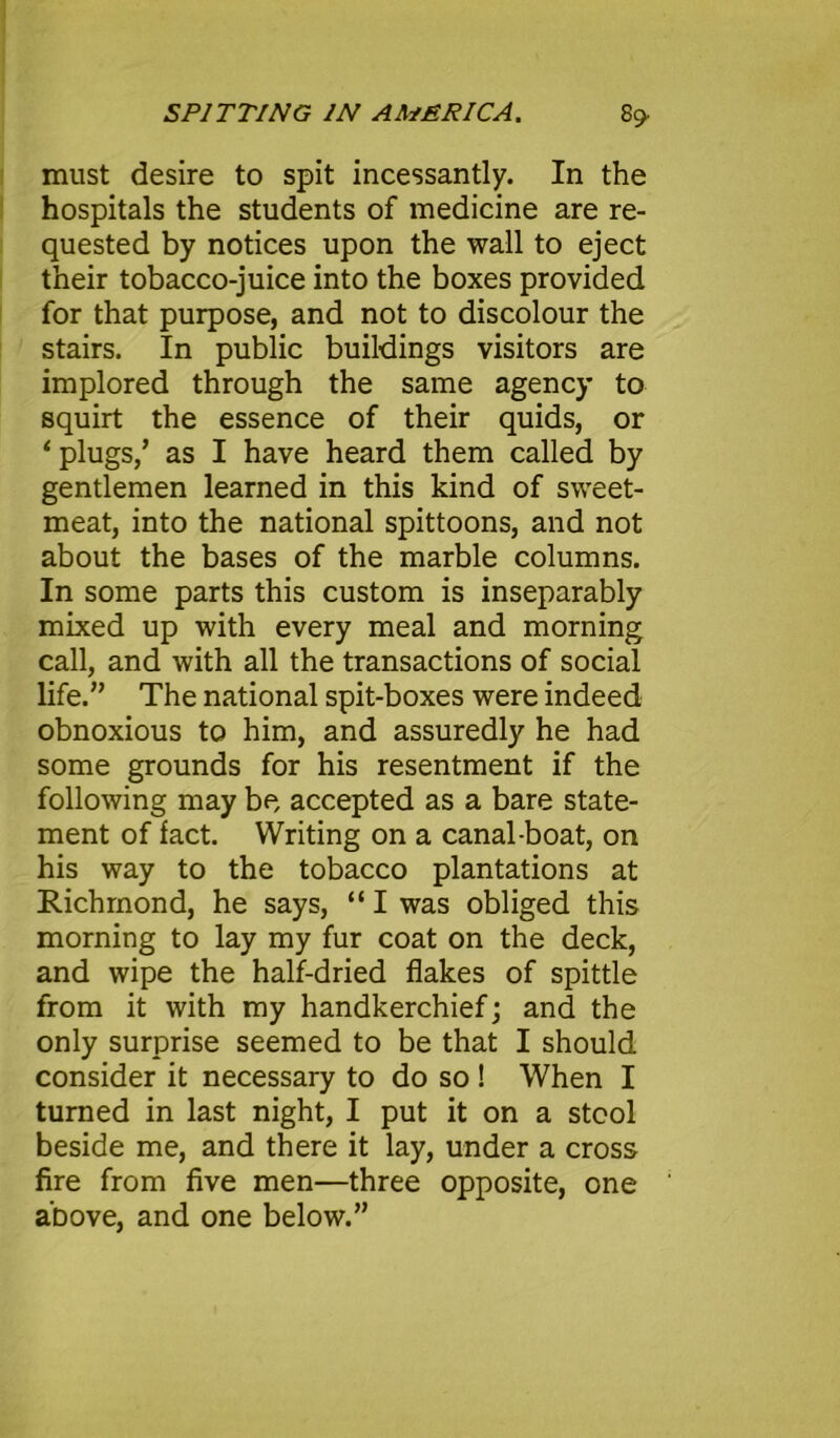 must desire to spit incessantly. In the hospitals the students of medicine are re- quested by notices upon the wall to eject their tobacco-juice into the boxes provided for that purpose, and not to discolour the stairs. In public buildings visitors are implored through the same agency to squirt the essence of their quids, or ‘plugs/ as I have heard them called by gentlemen learned in this kind of sweet- meat, into the national spittoons, and not about the bases of the marble columns. In some parts this custom is inseparably mixed up with every meal and morning call, and with all the transactions of social life.” The national spit-boxes were indeed obnoxious to him, and assuredly he had some grounds for his resentment if the following may be accepted as a bare state- ment of fact. Writing on a canal-boat, on his way to the tobacco plantations at Richmond, he says, “ I was obliged this morning to lay my fur coat on the deck, and wipe the half-dried flakes of spittle from it with my handkerchief; and the only surprise seemed to be that I should consider it necessary to do so ! When I turned in last night, I put it on a stool beside me, and there it lay, under a cross fire from five men—three opposite, one above, and one below.”