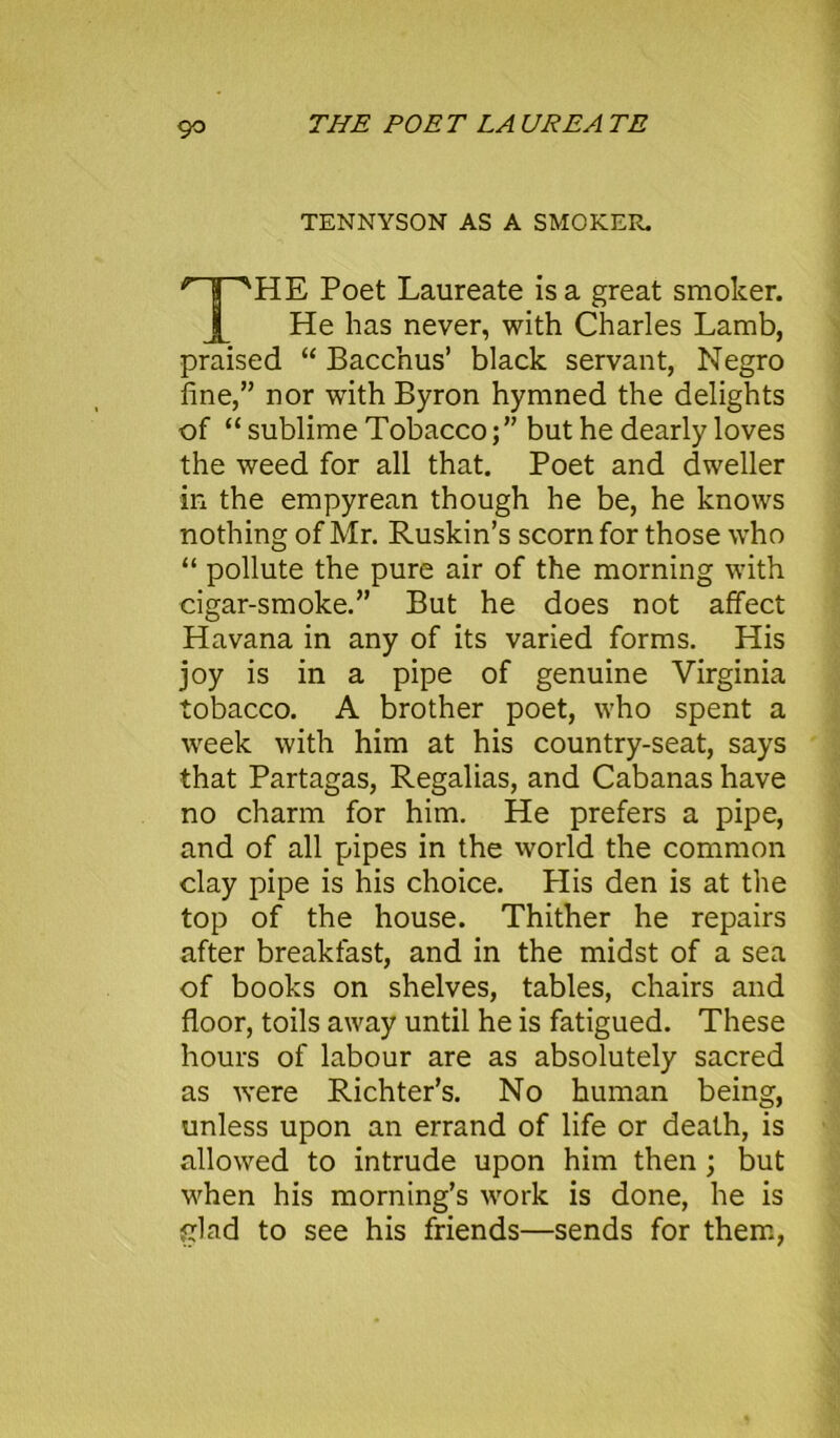 THE POET LA UREA TE TENNYSON AS A SMOKER. n^HE Poet Laureate is a great smoker. He has never, with Charles Lamb, praised “ Bacchus’ black servant, Negro fine,” nor with Byron hymned the delights of “ sublime Tobacco;” but he dearly loves the weed for all that. Poet and dweller in the empyrean though he be, he knows nothing of Mr. Ruskin’s scorn for those who “ pollute the pure air of the morning with cigar-smoke.” But he does not affect Havana in any of its varied forms. His joy is in a pipe of genuine Virginia tobacco. A brother poet, who spent a week with him at his country-seat, says that Partagas, Regalias, and Cabanas have no charm for him. He prefers a pipe, and of all pipes in the world the common clay pipe is his choice. Plis den is at the top of the house. Thither he repairs after breakfast, and in the midst of a sea of books on shelves, tables, chairs and floor, toils away until he is fatigued. These hours of labour are as absolutely sacred as were Richter’s. No human being, unless upon an errand of life or death, is allowed to intrude upon him then; but when his morning’s work is done, he is glad to see his friends—sends for them,