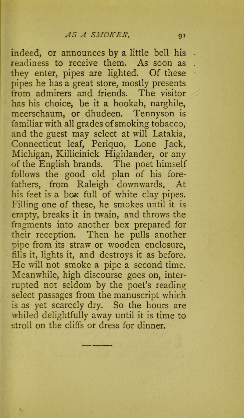 AS A SMOKER. 9* indeed, or announces by a little bell his readiness to receive them. As soon as they enter, pipes are lighted. Of these pipes he has a great store, mostly presents from admirers and friends. The visitor has his choice, be it a hookah, narghile, meerschaum, or dhudeen. Tennyson is familiar with all grades of smoking tobacco, and the guest may select at will Latakia, Connecticut leaf, Periquo, Lone Jack, Michigan, Killicinick Highlander, or any of the English brands. The poet himself follows the good old plan of his fore- fathers, from Raleigh downwards. At his feet is a box full of white clay pipes. Filling one of these, he smokes until it is empty, breaks it in twain, and throws the fragments into another box prepared for their reception. Then he pulls another pipe from its straw or wooden enclosure, fills it, lights it, and destroys it as before. He will not smoke a pipe a second time. Meanwhile, high discourse goes on, inter- rupted not seldom by the poet’s reading select passages from the manuscript which is as yet scarcely dry. So the hours are whiled delightfully away until it is time to stroll on the cliffs or dress for dinner.