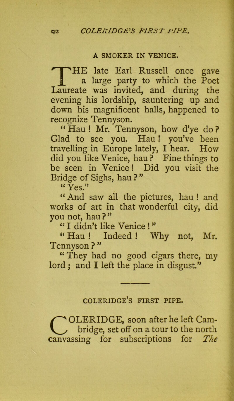 A SMOKER IN VENICE. HE late Earl Russell once gave a large party to which the Poet Laureate was invited, and during the evening his lordship, sauntering up and down his magnificent halls, happened to recognize Tennyson. “ Hau ! Mr. Tennyson, how d’ye do ? Glad to see you. Hau! you’ve been travelling in Europe lately, I hear. How did you like Venice, hau? Fine things to be seen in Venice! Did you visit the Bridge of Sighs, hau ? ” “ Yes.” “ And saw all the pictures, hau ! and works of art in that wonderful city, did you not, hau ? ” “ I didn’t like Venice ! ”  Hau ! Indeed ! Why not, Mr. Tennyson ? ” “ They had no good cigars there, my lord; and I left the place in disgust.” Coleridge’s first pipe. COLERIDGE, soon after he left Cam- bridge, set off on a tour to the north canvassing for subscriptions for The