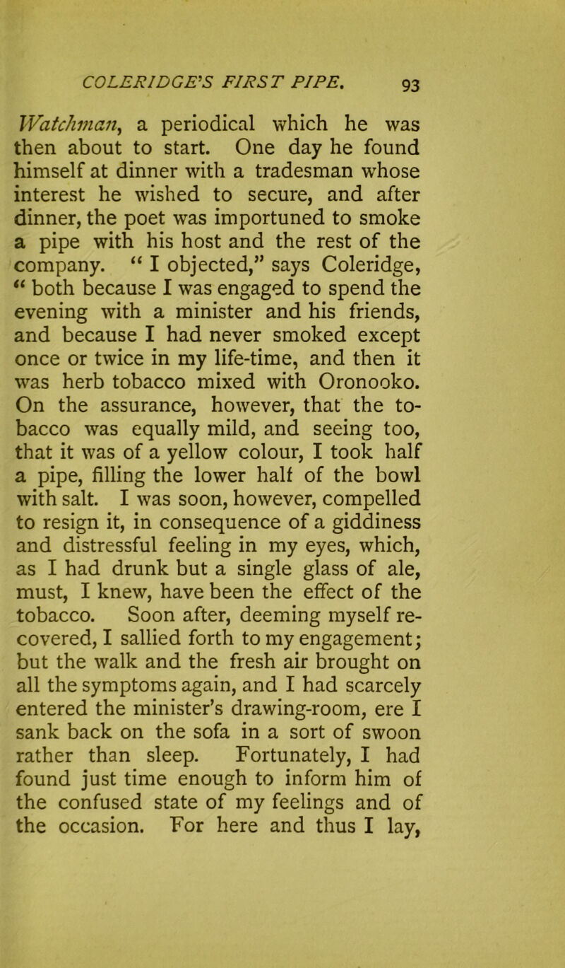 Watchman, a periodical which he was then about to start. One day he found himself at dinner with a tradesman whose interest he wished to secure, and after dinner, the poet was importuned to smoke a pipe with his host and the rest of the company. “ I objected,” says Coleridge, “ both because I was engaged to spend the evening with a minister and his friends, and because I had never smoked except once or twice in my life-time, and then it was herb tobacco mixed with Oronooko. On the assurance, however, that the to- bacco was equally mild, and seeing too, that it was of a yellow colour, I took half a pipe, filling the lower half of the bowl with salt. I was soon, however, compelled to resign it, in consequence of a giddiness and distressful feeling in my eyes, which, as I had drunk but a single glass of ale, must, I knew, have been the effect of the tobacco. Soon after, deeming myself re- covered, I sallied forth to my engagement; but the walk and the fresh air brought on all the symptoms again, and I had scarcely entered the minister’s drawing-room, ere I sank back on the sofa in a sort of swoon rather than sleep. Fortunately, I had found just time enough to inform him of the confused state of my feelings and of the occasion. For here and thus I lay,