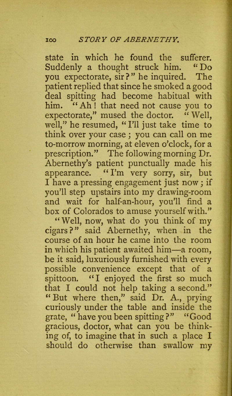 ICO STORY OF ABERNETHY. state in which he found the sufferer. Suddenly a thought struck him. “Do you expectorate, sir?” he inquired. The patient replied that since he smoked a good deal spitting had become habitual with him. “ Ah ! that need not cause you to expectorate,” mused the doctor. “ Well, well,” he resumed, “I’ll just take time to think over your case; you can call on me to-morrow morning, at eleven o’clock, for a prescription.” The following morning Dr. Abernethy’s patient punctually made his appearance. “ I’m very sorry, sir, but I have a pressing engagement just now; if you’ll step upstairs into my drawing-room and wait for half-an-hour, you’ll find a box of Colorados to amuse yourself with.” “Well, now, what do you think of my cigars ? ” said Abernethy, when in the course of an hour he came into the room in which his patient awaited him—a room, be it said, luxuriously furnished with every possible convenience except that of a spittoon. “I enjoyed the first so much that I could not help taking a second.” “ But where then,” said Dr. A., prying curiously under the table and inside the grate, “ have you been spitting ?” “Good gracious, doctor, what can you be think- ing of, to imagine that in such a place I should do otherwise than swallow my