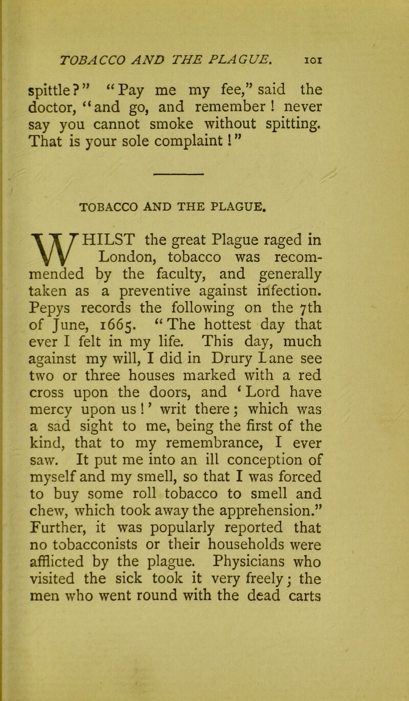 spittle?” “Pay me my fee,” said the doctor, “and go, and remember! never say you cannot smoke without spitting. That is your sole complaint! ” TOBACCO AND THE PLAGUE. HILST the great Plague raged in mended by the faculty, and generally taken as a preventive against infection. Pepys records the following on the 7th of June, 1665. “The hottest day that ever I felt in my life. This day, much against my will, I did in Drury I ane see two or three houses marked with a red cross upon the doors, and ‘ Lord have mercy upon us ! ’ writ there; which was a sad sight to me, being the first of the kind, that to my remembrance, I ever saw. It put me into an ill conception of to buy some roll tobacco to smell and chew, which took away the apprehension.” Further, it was popularly reported that no tobacconists or their households were afflicted by the plague. Physicians who visited the sick took it very freely; the men who went round with the dead carts London, tobacco was recom-