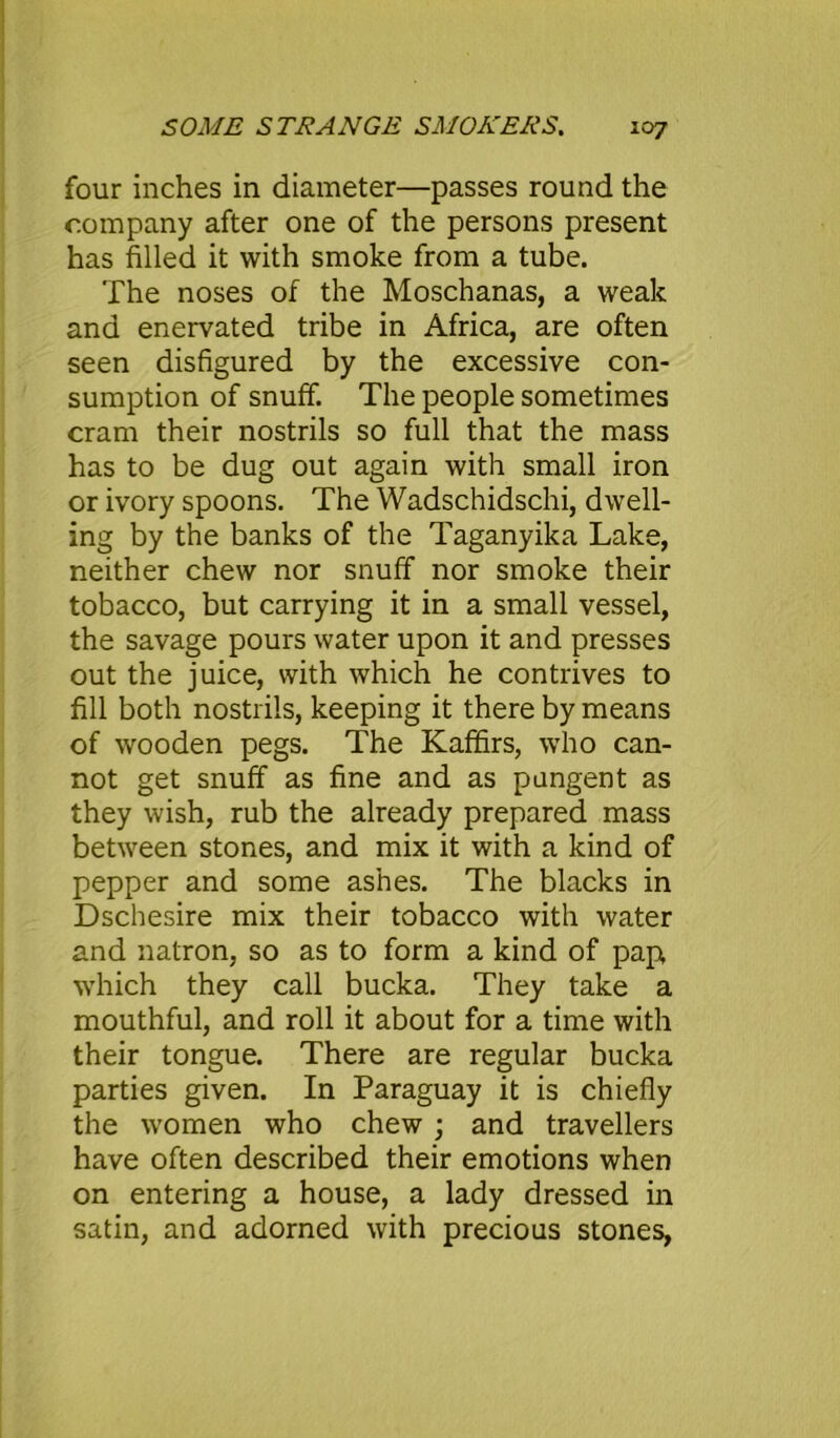 four inches in diameter—passes round the company after one of the persons present has filled it with smoke from a tube. The noses of the Moschanas, a weak and enervated tribe in Africa, are often seen disfigured by the excessive con- sumption of snuff. The people sometimes cram their nostrils so full that the mass has to be dug out again with small iron or ivory spoons. The Wadschidschi, dwell- ing by the banks of the Taganyika Lake, neither chew nor snuff nor smoke their tobacco, but carrying it in a small vessel, the savage pours water upon it and presses out the juice, with which he contrives to fill both nostrils, keeping it there by means of wooden pegs. The Kaffirs, who can- not get snuff as fine and as pungent as they wish, rub the already prepared mass between stones, and mix it with a kind of pepper and some ashes. The blacks in Dschesire mix their tobacco with water and natron, so as to form a kind of pap which they call bucka. They take a mouthful, and roll it about for a time with their tongue. There are regular bucka parties given. In Paraguay it is chiefly the women who chew ; and travellers have often described their emotions when on entering a house, a lady dressed in satin, and adorned with precious stones,