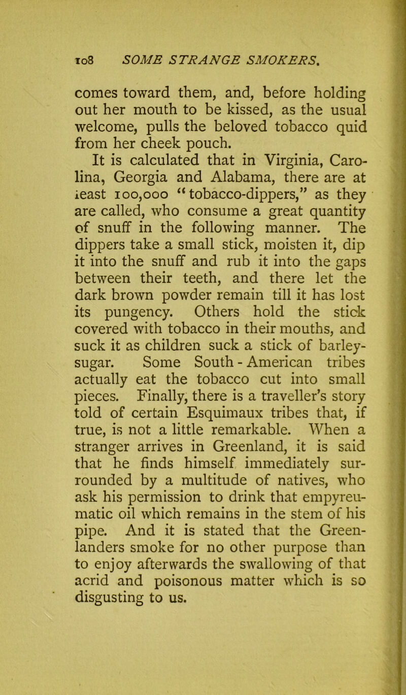 comes toward them, and, before holding out her mouth to be kissed, as the usual welcome, pulls the beloved tobacco quid from her cheek pouch. It is calculated that in Virginia, Caro- lina, Georgia and Alabama, there are at least 100,000 “ tobacco-dippers,” as they are called, who consume a great quantity of snuff in the following manner. The dippers take a small stick, moisten it, dip it into the snuff and rub it into the gaps between their teeth, and there let the dark brown powder remain till it has lost its pungency. Others hold the stick covered with tobacco in their mouths, and suck it as children suck a stick of barley- sugar. Some South - American tribes actually eat the tobacco cut into small pieces. Finally, there is a traveller’s story told of certain Esquimaux tribes that, if true, is not a little remarkable. When a stranger arrives in Greenland, it is said that he finds himself immediately sur- rounded by a multitude of natives, who ask his permission to drink that empyreu- matic oil which remains in the stem of his pipe. And it is stated that the Green- landers smoke for no other purpose than to enjoy afterwards the swallowing of that acrid and poisonous matter which is so disgusting to us.