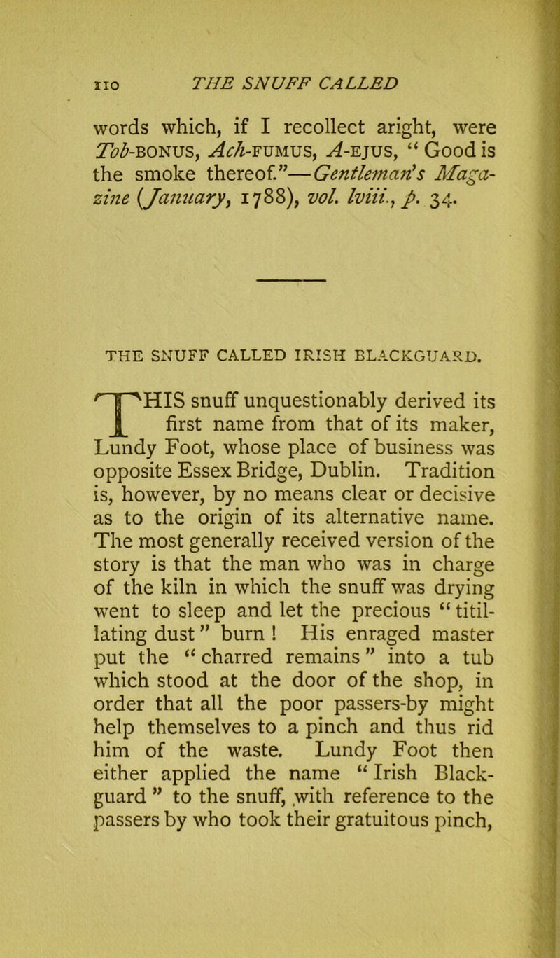 THE SNUFF CALLED words which, if I recollect aright, were 7h£-B0NUS, Ach-fumus, ^4-ejus, “ Good is the smoke thereof.”—Gentleman's Maga- zine (January, 1788), vol. Iviii., J>. 34. THE SNUFF CALLED IRISH BLACKGUARD. HIS snuff unquestionably derived its first name from that of its maker, Lundy Foot, whose place of business was opposite Essex Bridge, Dublin. Tradition is, however, by no means clear or decisive as to the origin of its alternative name. The most generally received version of the story is that the man who was in charge of the kiln in which the snuff was drying went to sleep and let the precious “ titil- lating dust ” burn ! His enraged master put the “ charred remains ” into a tub which stood at the door of the shop, in order that all the poor passers-by might help themselves to a pinch and thus rid him of the waste. Lundy Foot then either applied the name “ Irish Black- guard ” to the snuff, with reference to the passers by who took their gratuitous pinch,