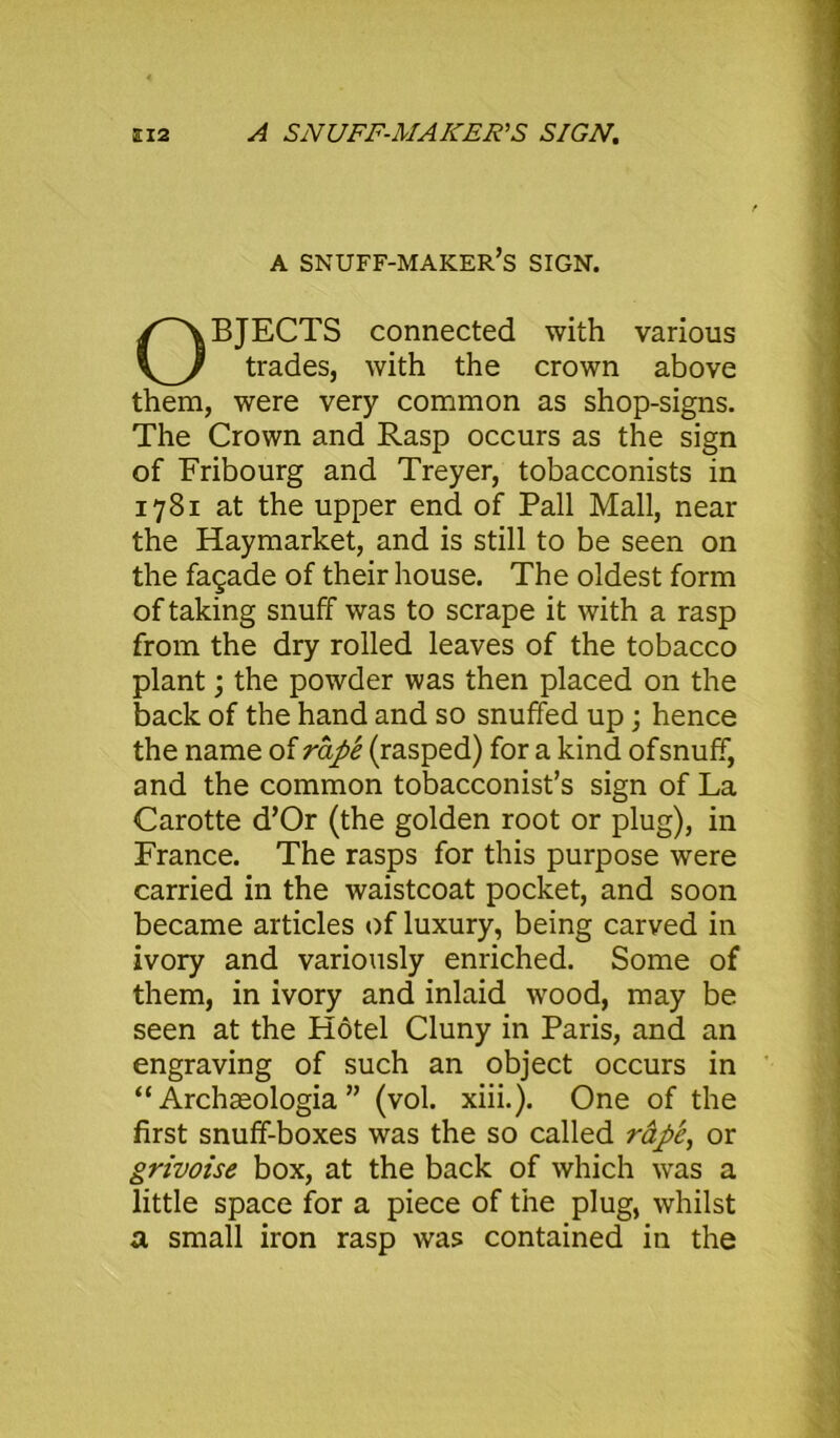 a 12 A SNUFF-MAKER'S SIGN. a snuff-maker’s sign. OBJECTS connected with various trades, with the crown above them, were very common as shop-signs. The Crown and Rasp occurs as the sign of Fribourg and Treyer, tobacconists in 1781 at the upper end of Pall Mall, near the Haymarket, and is still to be seen on the fagade of their house. The oldest form of taking snuff was to scrape it with a rasp from the dry rolled leaves of the tobacco plant; the powder was then placed on the back of the hand and so snuffed up; hence the name of rape (rasped) for a kind ofsnuff, and the common tobacconist’s sign of La Carotte d’Or (the golden root or plug), in France. The rasps for this purpose were carried in the waistcoat pocket, and soon became articles of luxury, being carved in ivory and variously enriched. Some of them, in ivory and inlaid wood, may be seen at the Hotel Cluny in Paris, and an engraving of such an object occurs in “ Archasologia ” (vol. xiii.). One of the first snuff-boxes was the so called rape, or grivoise box, at the back of which was a little space for a piece of the plug, whilst a small iron rasp was contained in the