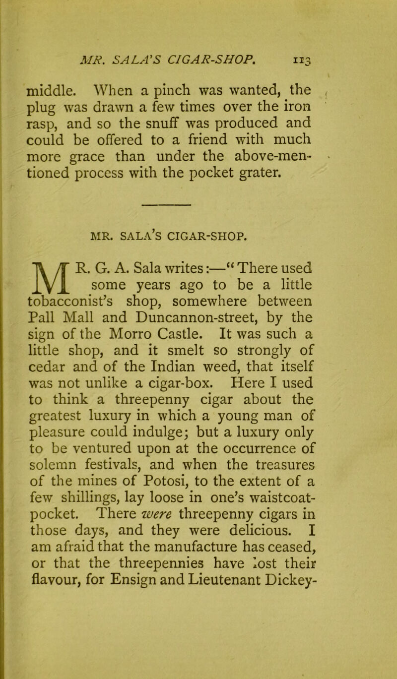 middle. When a pinch was wanted, the plug was drawn a few times over the iron rasp, and so the snuff was produced and could be offered to a friend with much more grace than under the above-men- tioned process with the pocket grater. MR. SALA’S CIGAR-SHOP. MR. G. A. Sala writes:—“ There used some years ago to be a little tobacconist’s shop, somewhere between Pall Mall and Duncannon-street, by the sign of the Morro Castle. It was such a little shop, and it smelt so strongly of cedar and of the Indian weed, that itself was not unlike a cigar-box. Here I used to think a threepenny cigar about the greatest luxury in which a young man of pleasure could indulge; but a luxury only to be ventured upon at the occurrence of solemn festivals, and when the treasures of the mines of Potosi, to the extent of a few shillings, lay loose in one’s waistcoat- pocket. There were threepenny cigars in those days, and they were delicious. I am afraid that the manufacture has ceased, or that the threepennies have lost their flavour, for Ensign and Lieutenant Dickey-