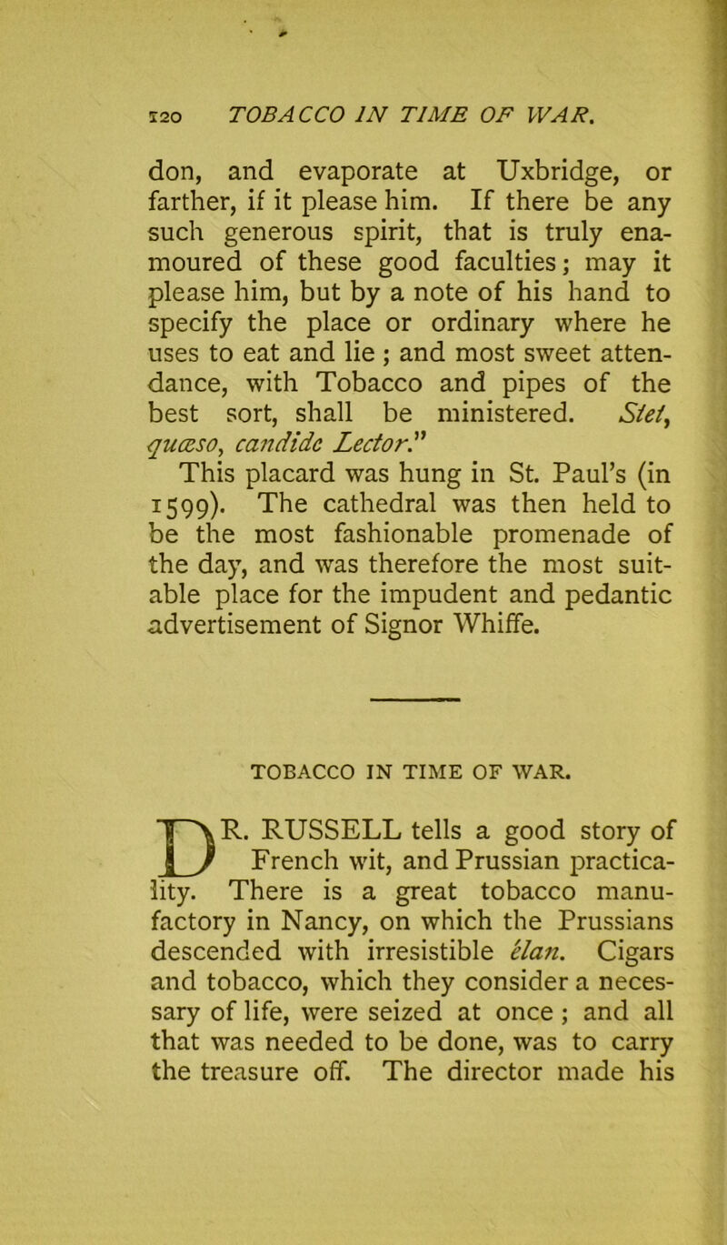 don, and evaporate at Uxbridge, or farther, if it please him. If there be any such generous spirit, that is truly ena- moured of these good faculties; may it please him, but by a note of his hand to specify the place or ordinary where he uses to eat and lie ; and most sweet atten- dance, with Tobacco and pipes of the best sort, shall be ministered. Stei, quceso, candidc Lector.” This placard was hung in St. Paul’s (in 1599). The cathedral was then held to be the most fashionable promenade of the day, and was therefore the most suit- able place for the impudent and pedantic advertisement of Signor Whiffe. TOBACCO IN TIME OF WAR. R. RUSSELL tells a good story of French wit, and Prussian practica- lity. There is a great tobacco manu- factory in Nancy, on which the Prussians descended with irresistible elan. Cigars and tobacco, which they consider a neces- sary of life, were seized at once; and all that was needed to be done, was to carry the treasure off. The director made his