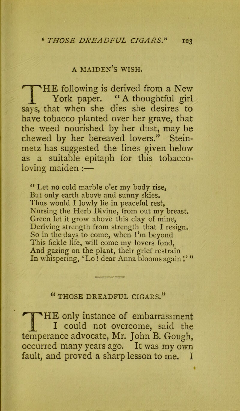 A maiden’s WISH. HE following is derived from a New York paper. “ A thoughtful girl says, that when she dies she desires to have tobacco planted over her grave, that the weed nourished by her dust, may be chewed by her bereaved lovers.” Stein- metz has suggested the lines given below as a suitable epitaph for this tobacco- loving maiden :— “ Let no cold marble o’er my body rise, But only earth above and sunny skies. Thus would I lowly lie in peaceful rest, Nursing the Herb Divine, from out my breast. Green let it grow above this clay of mine, Deriving strength from strength that I resign. So in the days to come, when I’m beyond This fickle life, will come my lovers fond, And gazing on the plant, their grief restrain In whispering, ‘ Lo ! dear Anna blooms again I’ ” “ THOSE DREADFUL CIGARS.” HE only instance of embarrassment I could not overcome, said the temperance advocate, Mr. John B. Gough, occurred many years ago. It was my own fault, and proved a sharp lesson to me. I