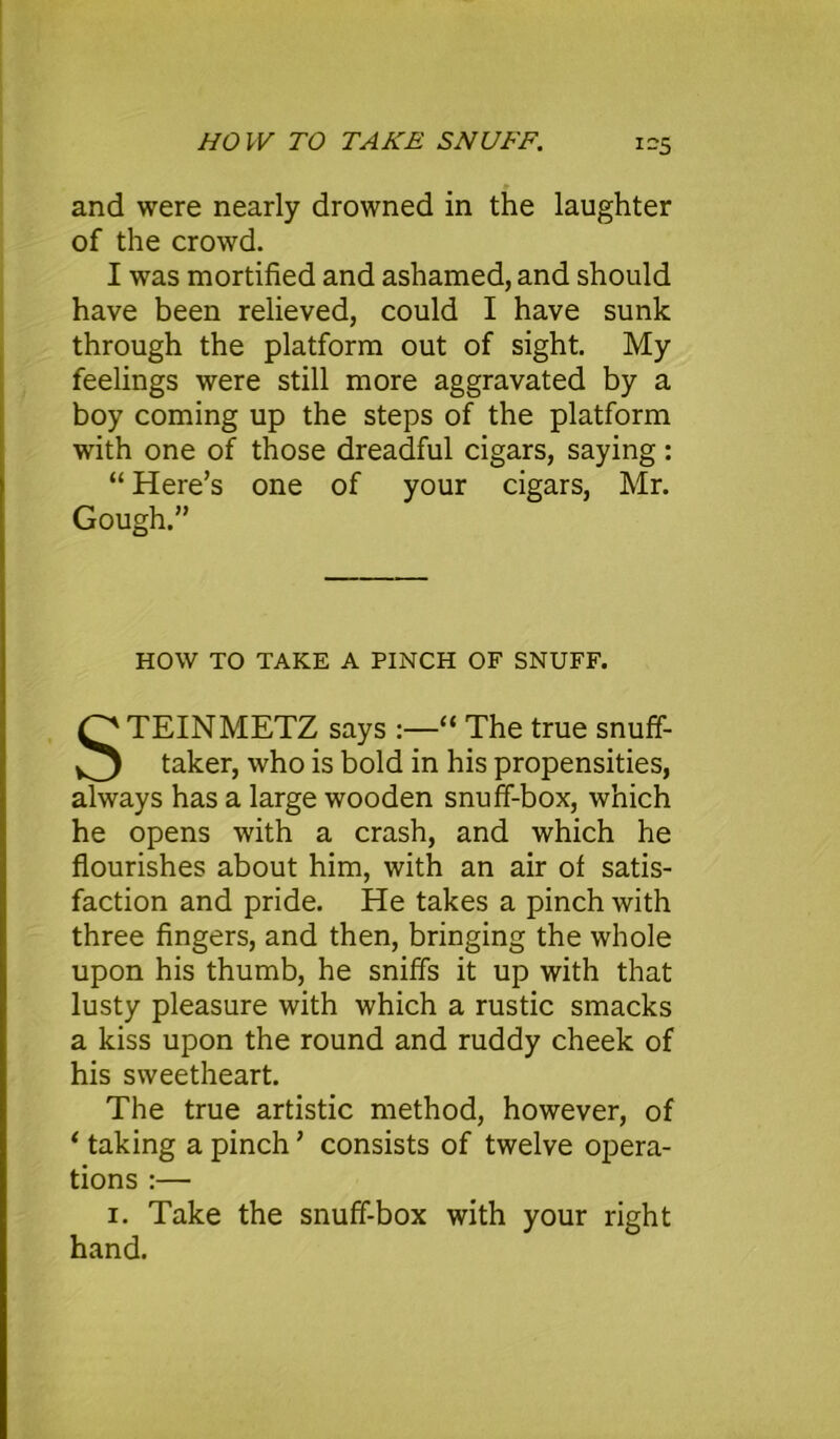 i-5 and were nearly drowned in the laughter of the crowd. I was mortified and ashamed, and should have been relieved, could I have sunk through the platform out of sight. My feelings were still more aggravated by a boy coming up the steps of the platform with one of those dreadful cigars, saying: “ Here’s one of your cigars, Mr. Gough.” HOW TO TAKE A PINCH OF SNUFF. STEINMETZ says :—“ The true snuff- taker, who is bold in his propensities, always has a large wooden snuff-box, which he opens with a crash, and which he flourishes about him, with an air of satis- faction and pride. He takes a pinch with three fingers, and then, bringing the whole upon his thumb, he sniffs it up with that lusty pleasure with which a rustic smacks a kiss upon the round and ruddy cheek of his sweetheart. The true artistic method, however, of 1 taking a pinch ’ consists of twelve opera- tions :— i. Take the snuff-box with your right hand.