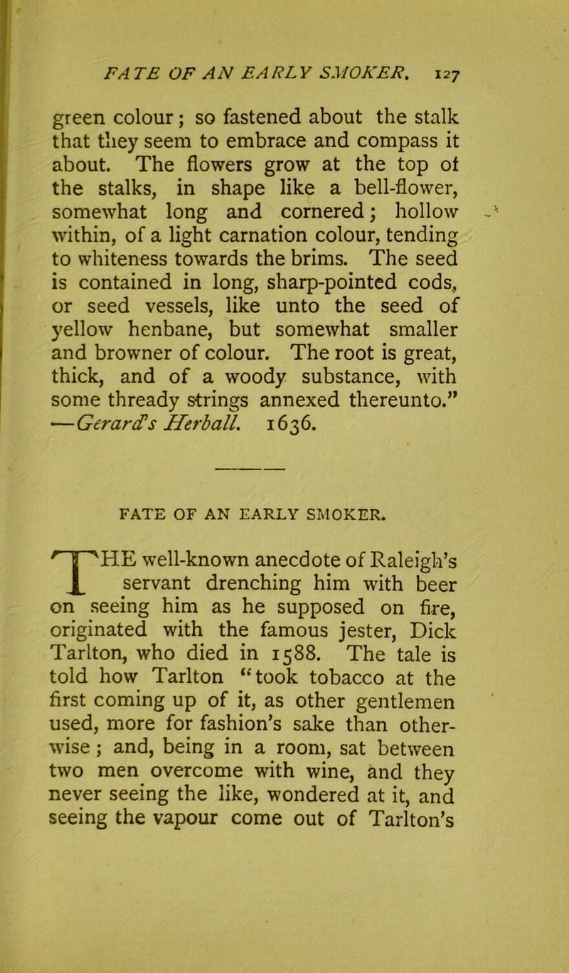 green colour; so fastened about the stalk that they seem to embrace and compass it about. The flowers grow at the top of the stalks, in shape like a bell-flower, somewhat long and cornered; hollow within, of a light carnation colour, tending to whiteness towards the brims. The seed is contained in long, sharp-pointed cods, or seed vessels, like unto the seed of yellow henbane, but somewhat smaller and browner of colour. The root is great, thick, and of a woody substance, with some thready strings annexed thereunto.” —Gerards Herb all. 1636. FATE OF AN EARLY SMOKER. THE well-known anecdote of Raleigh’s servant drenching him with beer on seeing him as he supposed on fire, originated with the famous jester, Dick Tarlton, who died in 1588. The tale is told how Tarlton ‘‘'took tobacco at the first coming up of it, as other gentlemen used, more for fashion’s sake than other- wise ; and, being in a room, sat between two men overcome with wine, and they never seeing the like, wondered at it, and seeing the vapour come out of Tarlton’s