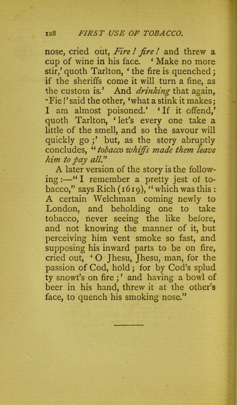 nose, cried out, Fire ! fire ! and threw a cup of wine in his face. ‘ Make no more stir/quoth Tarlton, ‘ the fire is quenched; if the sheriffs come it will turn a fine, as the custom is.’ And drinking that again, vFie S’said the other, ‘what a stink it makes; I am almost poisoned.’ ‘ If it offend/ quoth Tarlton, ‘ let’s every one take a little of the smell, and so the savour will quickly go ;’ but, as the story abruptly concludes, “ tobacco whiffs made them leave him to pay all.” A later version of the story is the follow- ing :—“I remember a pretty jest of to- bacco,” says Rich (1619), “ which was this : A certain Welchman coming newly to London, and beholding one to take tobacco, never seeing the like before, and not knowing the manner of it, but perceiving him vent smoke so fast, and supposing his inward parts to be on fire, cried out, ‘ O Jhesu, Jhesu, man, for the passion of Cod, hold; for by Cod’s splud ty snowt’s on fire ; ’ and having a bowl of beer in his hand, threw it at the other’s face, to quench his smoking nose.”