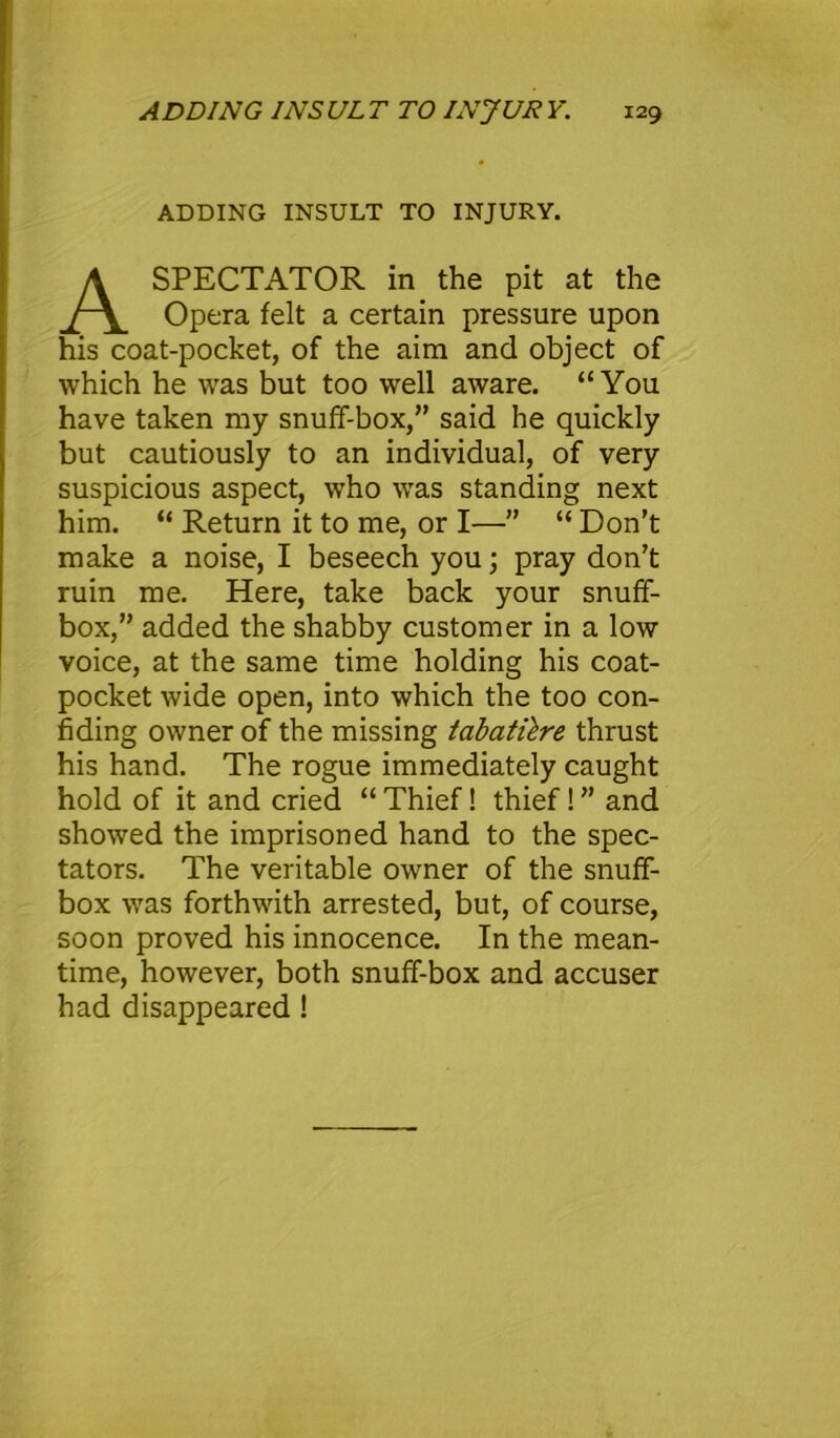 ADDING INSULT TO INJURY. A SPECTATOR in the pit at the Opera felt a certain pressure upon his coat-pocket, of the aim and object of which he was but too well aware. “You have taken my snuff-box,” said he quickly but cautiously to an individual, of very suspicious aspect, who was standing next him. “ Return it to me, or I—” “ Don’t make a noise, I beseech you; pray don’t ruin me. Here, take back your snuff- box,” added the shabby customer in a low voice, at the same time holding his coat- pocket wide open, into which the too con- fiding owner of the missing tabatilre thrust his hand. The rogue immediately caught hold of it and cried “ Thief! thief! ” and showed the imprisoned hand to the spec- tators. The veritable owner of the snuff- box was forthwith arrested, but, of course, soon proved his innocence. In the mean- time, however, both snuff-box and accuser had disappeared !