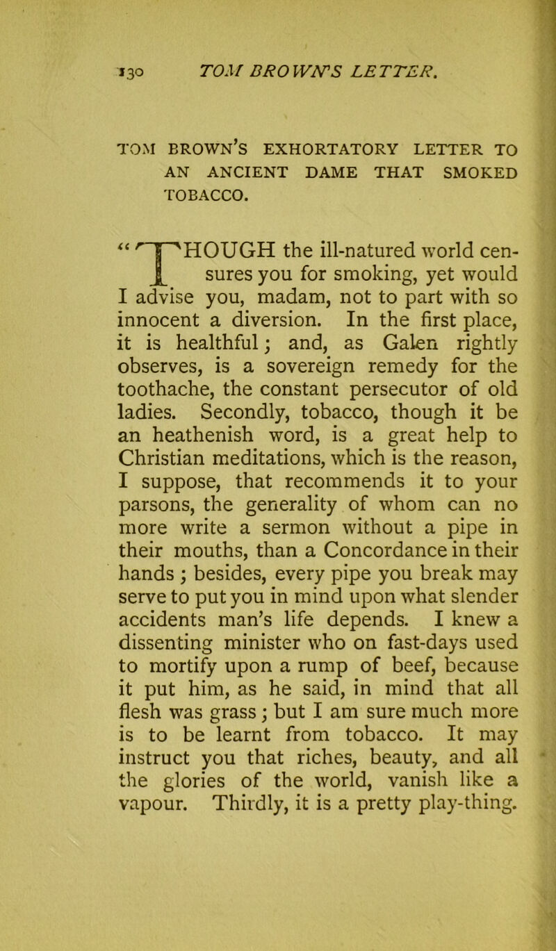 1.3° TOM BROWN'S LETTER. TOM BROWN’S EXHORTATORY LETTER TO AN ANCIENT DAME THAT SMOKED TOBACCO. THOUGH the ill-natured world cen- sures you for smoking, yet would I advise you, madam, not to part with so innocent a diversion. In the first place, it is healthful; and, as Galen rightly observes, is a sovereign remedy for the toothache, the constant persecutor of old ladies. Secondly, tobacco, though it be an heathenish word, is a great help to Christian meditations, which is the reason, I suppose, that recommends it to your parsons, the generality of whom can no more write a sermon without a pipe in their mouths, than a Concordance in their hands ; besides, every pipe you break may serve to put you in mind upon what slender accidents man’s life depends. I knew a dissenting minister who on fast-days used to mortify upon a rump of beef, because it put him, as he said, in mind that all flesh was grass; but I am sure much more is to be learnt from tobacco. It may instruct you that riches, beauty, and all the glories of the world, vanish like a vapour. Thirdly, it is a pretty play-thing.