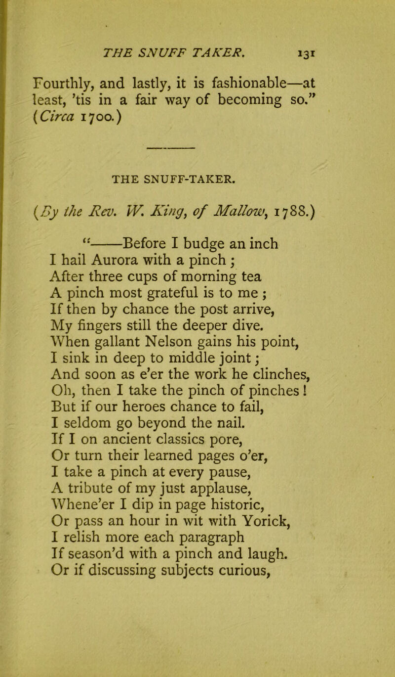 THE SNUFF TAKER. Fourthly, and lastly, it is fashionable—at least, ’tis in a fair way of becoming so.” {Circa 1700.) THE SNUFF-TAKER. (By the Rev. IV. Ring, of Mallow, 1788.) “ Before I budge an inch I hail Aurora with a pinch ; After three cups of morning tea A pinch most grateful is to me ; If then by chance the post arrive, My fingers still the deeper dive. When gallant Nelson gains his point, I sink in deep to middle joint; And soon as e’er the work he clinches, Oh, then I take the pinch of pinches! But if our heroes chance to fail, I seldom go beyond the nail. If I on ancient classics pore, Or turn their learned pages o’er, I take a pinch at every pause, A tribute of my just applause, Whene’er I dip in page historic, Or pass an hour in wit with Yorick, I relish more each paragraph If season’d with a pinch and laugh. Or if discussing subjects curious,
